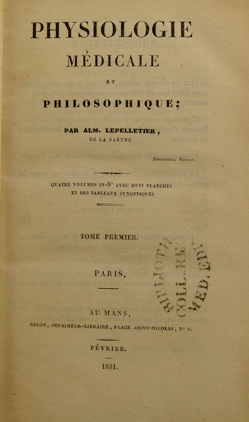 PHYSIOLOGIE MÉDICALE E T philosophique; 7 /:., ' ; . .. vX T. ’ PAR A LM à LEPELLETIER , DE LA S A RT IIE. Expeiuiî.ntu. VtiiuiAs. \ QUATRE VOLUMES IN-8° AVEC HUIT PLANCHES ET DES TABLEAUX SYNOPTIQUES TOME PREMIER. PARIS, AU MANS, r. 'Vr-r'* &*•' • I;»*♦>’ ty '-t , \'V ?•,** - ,'?*V -y * Y’ P r-r\ % H KELON, imprimeur-libraire, place AAINT-MCOLAS , 1SU 2. février. 1831.