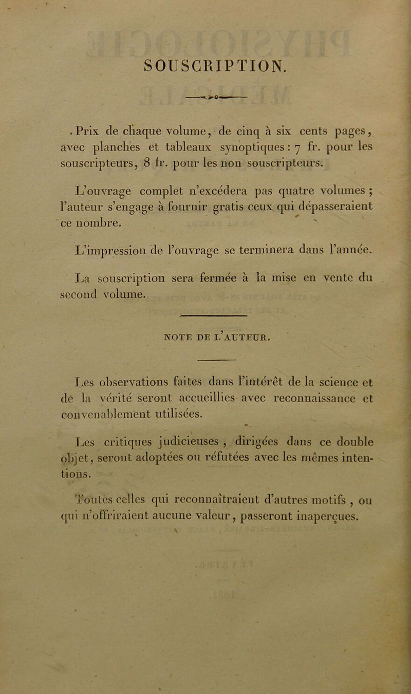 SOUSCRIPTION. . Prix de chaque volume, de cinq à six cents pages, avec planches et tableaux synoptiques : 7 fr. pour les souscripteurs, 8 fr. pour les non souscripteurs. L’ouvrage complet n’excédera pas quatre volumes ; l’auteur s’engage à fournir gratis ceux qui dépasseraient ce nombre. L’impression de l’ouvrage se terminera dans l’année. La souscription sera fermée à la mise en vente du second volume. NOTE DE l’auteur. Les observations faites dans l’intérêt de la science et de la vérité seront accueillies avec reconnaissance et convenablement utilisées. Les critiques judicieuses , dirigées dans ce double objet, seront adoptées ou réfutées avec les mêmes inten- tions. Toutes celles qui reconnaîtraient d’autres motifs , ou qui n’offriraient aucune valeur, passeront inaperçues.