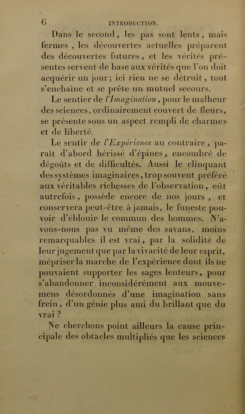 Dans le second, les pas sont lents, mais fermes , les découvertes actuelles préparent des découvertes futures, et les vérités pré- sentes servent de base aux vérités que l’on doit acquérir un jour; ici rien ne se détruit, tout s’enchaîne et se prête un mutuel secours. Le sentier de /’Imagination , pour le malheur des sciences* ordinairement couvert de fleurs, se présente sous un aspect rempli de charmes et de liberté. Le sentir de C Expérience au contraire, pa- raît d’abord hérissé d’épines, encombré de dégoûts et de difficultés. Aussi le clinquant des systèmes imaginaires, trop souvent préféré aux véritables richesses de l’observation, eût autrefois, possède encore de nos jours et conservera peut-être à jamais* le funeste pou- voir d’éblouin le commun des hommes. N’a- vons-nous pas vu même des savans, moins remarquables il est vrai, par la solidité de leur jugement que par la vivacité de leur esprit, mépriser la marche de l’expérience dont ils ne pouvaient supporter les sages lenteurs, pour s’abandonner inconsidérément aux mouve- mens désordonnés d’une imagination sans frein, d’un génie plus ami du brillant que du vrai ? Ne cherchons point ailleurs la cause prin- cipale des obtacles multipliés que les sciences