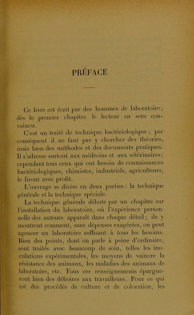 PRÉFACE Ce livre est écrit par des hommes de laboratoire ; dès le premier chapitre le lecteur en sera con- vaincu. C’est un traité de technique bactériologique ; par conséquent il ne faut pas y chercher des théories, mais bien des méthodes et des documents pratiques. Il s’adresse surtout aux médecins et aux vétérinaires; cependant tous ceux qui ont besoin de connaissances bactériologiques, chimistes, industriels, agriculteurs, le liront avec profit. L’ouvrage se divise en deux parties : la technique générale et la technique spéciale. La technique générale débute par un chapitre sur l’installation du laboratoire, où l’expérience person- nelle des auteurs apparaît dans chaque détail ; ils y montrent comment, sans dépenses exagérées, on peut agencer un laboratoire suffisant à tous les besoins. Bien des points, dont on parle à peine d’ordinaire, sont traités avec beaucoup de soin, telles les ino- culations expérimentales, les moyens de vaincre la résistance des animaux, les maladies des animaux de laboratoire, etc. Tous ces renseignements épargne- ront bien des déboires aux travailleurs. Pour ce qui est des procédés de culture et de coloration, les