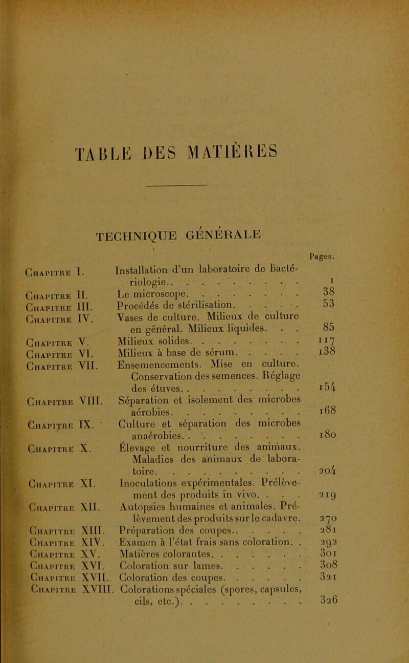 table des mat il II es TECHNIQUE GÉNÉRALE Pages. Chapitre I. Installation d’un laboratoire de Bacté- riologie 1 Chapitre II. Le microscope. . 38 Chapitre III. Procédés de stérilisation 53 Chapitre IV. Vases de culture. Milieux de culture en général. Milieux liquides. . . 85 Chapitre V. Milieux solides IJ7 Chapitre VI. Milieux à base de sérum i38 Chapitre VII. Ensemencements. Mise en culture. Conservation des semences. Réglage des étuves i54 Chapitre VIII. Séparation et isolement des microbes aérobies 168 Chapitre IX. ' Culture et séparation des microbes anaérobies - iSo Chapitre X. Élevage et nourriture des animaux. Maladies des animaux de labora- toire 2o4 Chapitre XI. Inoculations expérimentales. Prélève- ment des produits in vivo. ... ait) Chapitre XII. Autopsies humaines et animales. Pré- lèvement des produits surle cadavre. 270 Chapitre XIII. Préparation des coupes 281 Chapitre XIV. Examen à l’état frais sans coloration. . 292 Chapitre XV. Matières colorantes 3oi Chapitre XVI. Coloration sur lames 3o8 Chapitre XVII. Coloration des coupes 3a 1 Chapitre XVIII. Colorations spéciales (spores, capsules, cils, etc.) 3a6