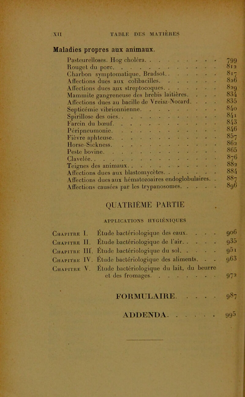 Maladies propres aux animaux. Pasteurelloses. Ilog choléra 799 Rouget tlu porc 812 Charbon symptomatique. Bradsot 817 Affections dues aux colibacilles 826 Alfections ducs aux streptocoques 82g Mammite gangreneuse des brebis laitières. . . . 834 Affections dues au bacille de Vreisz-Nocard. . . . 835 Septicémie vibrionnienne 84o Spirillose des oies 841 Farcin du bœuf 843 Péripneumonie 846 Fièvre aphteuse 807 Hoi'se-Sickness 8G2 Peste bovine 865 Clavelée 876 Teignes des animaux 832 Affections dues aux blastomycètes 834 Affections dues aux hématozoaires endoglobulaires. . SSy Affections causées par les trypanosomes 89G QUATRIÈME PARTIE APPLICATIONS HYGIÉNIQUES Chapitre I. Élude bactériologique des eaux. . . . 906 Chapitre II. Élude bactériologique de l’air g35 Chapitre III. Élude bactériologique du sol g5i Chapitre IV. Étude bactériologique des aliments. . . g63 Chapitre V. Élude bactériologique du lait, du beurre et des fromages 973 FORMULAIRE 987 ADDENDA 91Û