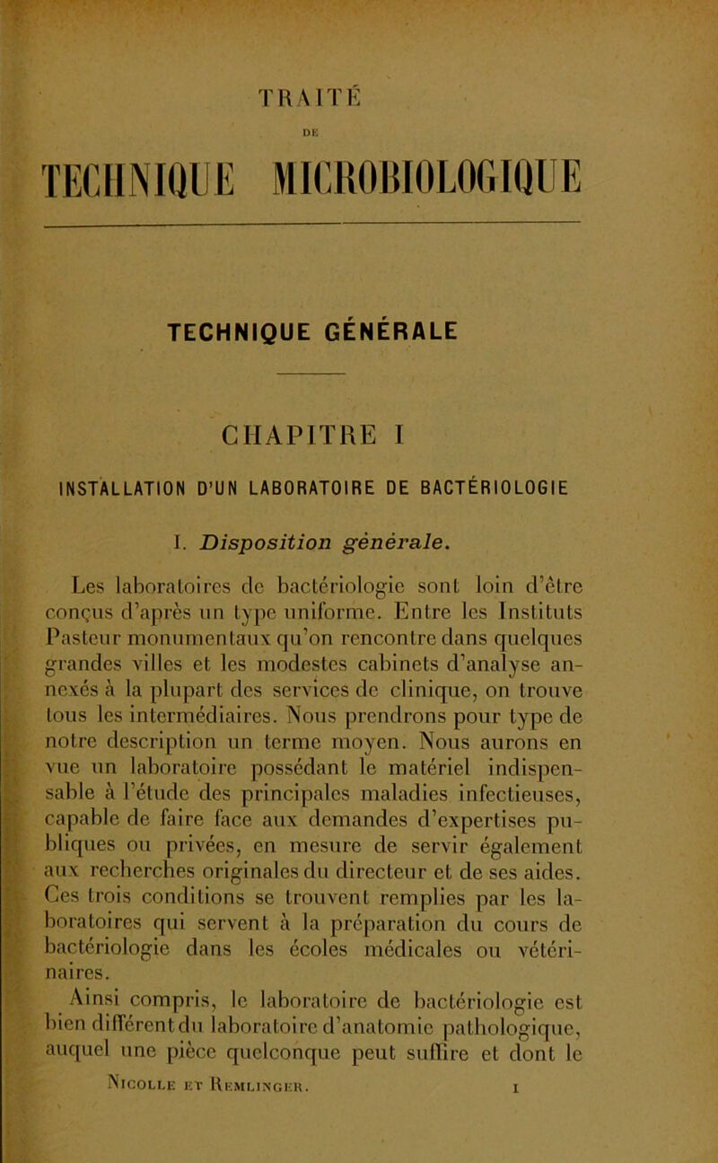 TRAITÉ DE TECHNIQUE MICROBIOLOGIQUE TECHNIQUE GÉNÉRALE CHAPITRE I INSTALLATION D’UN LABORATOIRE DE BACTÉRIOLOGIE I. Disposition générale. Les laboratoires de bactériologie sont loin d’être conçus d’après un type uniforme. Entre les Instituts Pasteur monumentaux qu’on rencontre dans quelques grandes villes et les modestes cabinets d’analyse an- nexés à la plupart des services de clinique, on trouve tous les intermédiaires. Nous prendrons pour type de notre description un terme moyen. Nous aurons en vue un laboratoire possédant le matériel indispen- sable à l’étude des principales maladies infectieuses, capable de faire face aux demandes d’expertises pu- bliques ou privées, en mesure de servir également aux recherches originales du directeur et de ses aides. Ces trois conditions se trouvent remplies par les la- boratoires qui servent à la préparation du cours de bactériologie dans les écoles médicales ou vétéri- naires. Ainsi compris, le laboratoire de bactériologie est bien différent du laboratoire d’anatomie pathologique, auquel une pièce quelconque peut suffire et dont le Nicolle et Kemlinger.