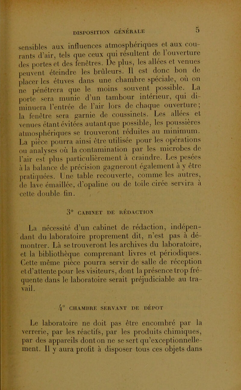 disposition générale sensibles aux influences atmosphériques et aux cou- rants d’air, tels que ceux qui résultent de 1 ouverture des portes et des fenêtres. De plus, les allées et venues peuvent éteindre les brûleurs. Il est donc bon de placer les étuves dans une chambre spéciale, où on ne pénétrera que le moins souvent, possible. La porte sera munie d’un tambour intérieur, qui di- minuera l’entrée de l’air lors de chaque ouverture; la fenêtre sera garnie de coussinets. Les allées et venues étant évitées autant que possible, les poussières atmosphériques se trouveront réduites au minimum. La pièce pourra ainsi être utilisée pour les operations ou analyses où la contamination par les microbes de Pair est plus particulièrement a craindre. Les pesees à la balance de précision gagneront également à y être pratiquées. Une table recouverte, comme les autres, de lave émaillée, d’opaline ou de toile cirée servira à celle double fin. O0 CABINET DE RÉDACTION La nécessité d’un cabinet de rédaction, indépen- dant du laboratoire proprement dit, n’est pas à dé- montrer. Là se trouveront les archives du laboratoire, et la bibliothèque comprenant livres et périodiques. Cette même pièce pourra servir de salle de réception et d’attente pour les visiteurs, dont la présence trop fré- quente dans le laboratoire serait préjudiciable au tra- vail . 4° CHAMBRE SERVANT DE DEPOT Le laboratoire ne doit pas être encombré par la verrerie, par les réactifs, par les produits chimiques, par des appareils dont on ne se sert qu’exceplionnelle- ment. 11 y aura profit à disposer tous ces objets dans