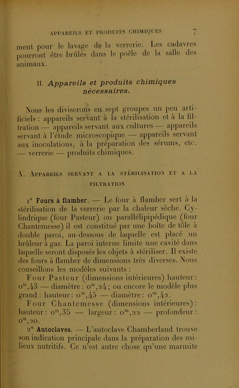ment pour le lavage de la verrerie. Les cadavres pourront être brûlés dans le poêle de la salle des animaux. è II. Appareils et produits chimiques nécessaires. Nous les diviserons en sept groupes un peu arti- ficiels : appareils servant à la stérilisation et à la fil- lration — appareils servant aux cultures— appareils servant à l’étude microscopique — appareils servant aux inoculations, à la préparation des sérums, etc. — verrerie — produits chimiques. A. Appareils servant a la stérilisation et a la FILTRATION i° Fours à flamber. — Le four à flamber sert a la stérilisation de la verrerie par la chaleur sèche. Cy- lindrique (four Pasteur) ou parallélipipédique (four Chantemesse) il est constitué par une boite de tôle à double paroi, au-dessous de laquelle est placé un brûleur à gaz. La paroi interne limite une cavité dans laquelle seront disposés les objets à stériliser. Il existe des fours à flamber de dimensions très diverses. Nous conseillons les modèles suivants : Four Pasteur (dimensions intérieures) hauteur: o‘,43 — diamètre : om,24 ; ou encore le modèle plus grand: hauteur: o'n,45 —diamètre: om,42. Four Chantemesse (dimensions intérieures): hauteur: on’,35 — largeur: o‘,2 2 — profondeur: 0m,20. 2° Autoclaves. — L’autoclave Chamberland trouve son indication principale dans la préparation des mi- lieux nutritifs. Ce n’est autre chose qu’une marmite