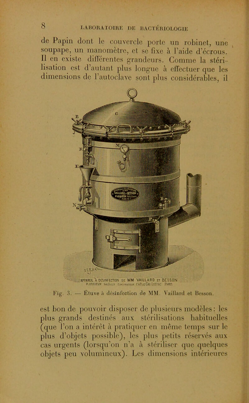 s de Papin dont le couvercle porte un robinet, une soupape, un manomètre, et se fixe à I aide d’écrous. Il en existe différentes grandeurs. Comme la stéri- lisation est d’autant plus longue à effectuer que les dimensions de l’autoclave sont plus considérables, il APPAREIL A DESINFECTION OC MM VAIllARO ïr BESSON p.ifoueux l«tei cmmnijn CARueGAYluSSÂC PARIS Fig. 3. — Étuve à désinfection de MM. Vaillard et Besson. est bon de pouvoir disposer de plusieurs modèles: les plus grands destinés aux stérilisations habituelles (que l’on a intérêt à pratiquer en même temps sur le plus d’objets possible), les plus petits réservés aux cas urgents (lorsqu’on n’a à stériliser que quelques objets peu volumineux). Les dimensions intérieures