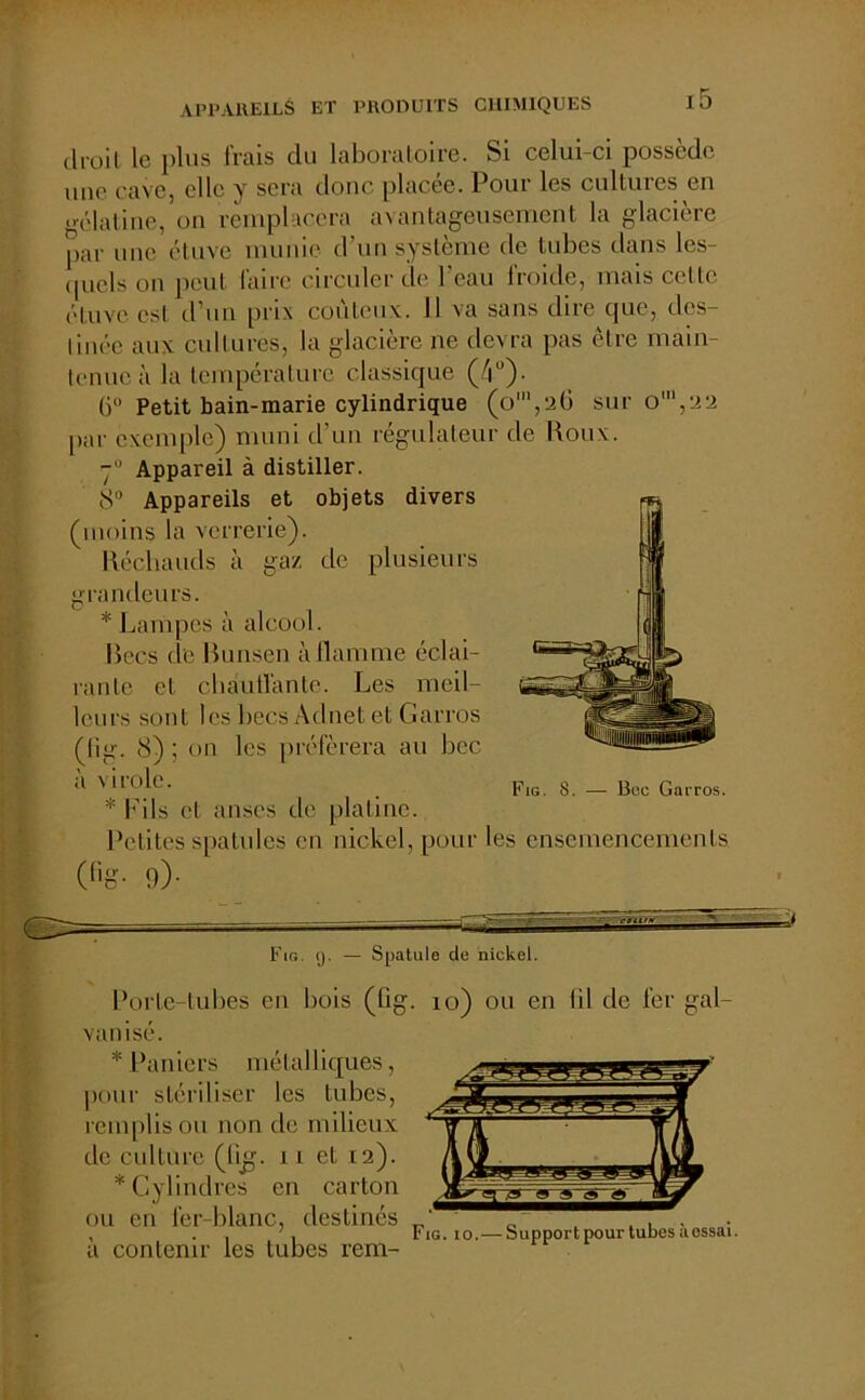 clroil le plus frais du laboratoire. Si celui-ci possède une cave, elle y sera donc placée. Pour les cultures en gélatine, on remplacera avantageusement la glacière par une étuve munie d’un système de tubes dans les- quels on peut faire circuler de l’eau froide, mais celle étuve est d’un prix coûteux. 11 va sans dire que, des- tinée aux cultures, la glacière ne devra pas être main- tenue à la température classique (/|°). G0 Petit bain-marie cylindrique (o',26 sur o',22 par exemple) muni d’un régulateur de Roux. Appareil à distiller. 8° Appareils et objets divers (moins la verrerie). Réchauds à gaz de plusieurs grandeurs. * Lampes à alcool. Becs de Bunsen à flamme éclai- rante et chauffante. Les meil- leurs sont les liées Adnet et Garros (fig. 8) ; on les préférera au bec à virole. * Fils et anses de platine. Fig. 8. — Bec Garros. 0'g- Petites spatules en nickel, pour les ensemencements 9> Fig. (j. — Spatule de nickel. Porle-lubes en bois (fig. io) ou en fil de fer gal- vanisé. * Paniers métalliques, pour stériliser les tubes, remplis ou non de milieux de culture (fig. 11 et 12). * Cylindres en carton ou en fer-blanc, destinés à contenir les tubes rem- Fig. 10.— Support pour tubes à essai.