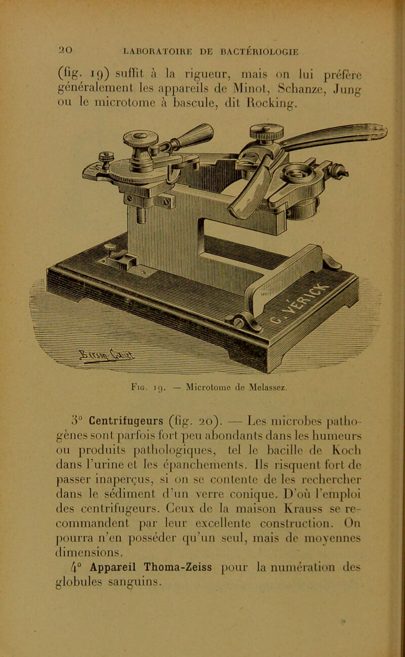 (llg. 19) suffit à la rigueur, mais on lui préfère généralement les appareils cle Minot, Schanzc, Jung ou le microtome à bascule, dit Rocking. Fig. iç). — Microtonie de Melassez. o° Centrifugeurs (lig. 20). — Les microbes patho- gènes sont parfois fort peu abondants dans les humeurs ou produits pathologiques, tel le bacille de Koch dans l’urine et les épanchements, ils risquent fort de passer inaperçus, si on se contente de les rechercher dans le sédiment d’un verre conique. D'où l’emploi des centrifugeurs. Ceux de la maison Krauss se re- commandent par leur excellente construction. On pourra n’en posséder qu’un seul, mais de moyennes dimensions. 4° Appareil Thoma-Zeiss pour la numération des globules sanguins.