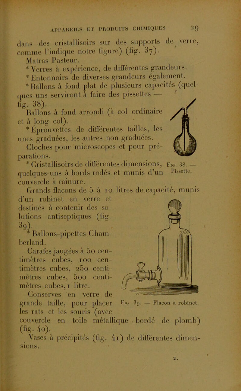 dans des cristallisoirs sur des supports de verre, comme l’indique notre figure) (fig. 37). Matras Pasteur. * Verres à expérience, de différentes grandeurs. * Entonnoirs de diverses grandeurs également. * Ballons à fond plat de plusieurs capacités (quel- ques-uns serviront à faire des pissettes — fig- 38). Ballons à fond arrondi (à col ordinaire et à long col). * Éprouvettes de différentes tailles, les unes graduées, les autres non graduées. Cloches pour microscopes et pour pré- parations. * Cristallisoirs de différentes dimensions, Fig. 38. — quelques-uns à bords rodés et munis d’un Piss0tle- couvercle à rainure. Grands flacons de 5 à 10 litres de capacité, munis d’un robinet en verre et destinés à contenir des so- lutions antiseptiques (fig. 39)- * Ballons-pipettes Cliam- berland. Carafes jaugées à 5o cen- timètres cubes, 100 cen- timètres cubes, 2.3o centi- mètres cubes, 5oo centi- mètres cubes, 1 litre. Conserves en verre de grande taille, pour placer les rats et les souris (avec couvercle en toile métallique , bordé de plomb) (fig. 4o> Vases à précipités (fig. 41) de différentes dimen- sions. Fig. 3ij. — Flacon à robinet.