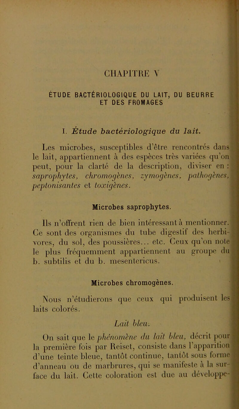 CHAPITRE V ÉTUDE BACTÉRIOLOGIQUE DU LAIT, DU BEURRE ET DES FROMAGES I. Étude bactériologique du lait. Les microbes, susceptibles d’être rencontrés dans le lait, appartiennent à des espèces très variées qu’on peut, pour la clarté de la description, diviser en : saprophytes, chromogènes, zymogènes, pathogènes, ; peptonisantes et toxigèncs. Microbes saprophytes. Ils n’offrent rien de bien intéressant à mentionner. Ce sont des organismes du tube digestif des herbi- vores, du sol, des poussières... etc. Ceux qu’on note le plus fréquemment appartiennent au groupe du b. subtilis et du b. mesentericus. Microbes chromogènes. Nous n’étudierons que ceux qui produisent lesj laits colorés. Lait bleu. On sait que le phénomène du lait bleu, décrit pour la première fois par Reiset, consiste dans 1 apparition d’une teinte bleue, tantôt continue, tantôt sous forme d’anneau ou de marbrures, qui se manifeste à la sur- face du lait. Celle coloration est due au développe-