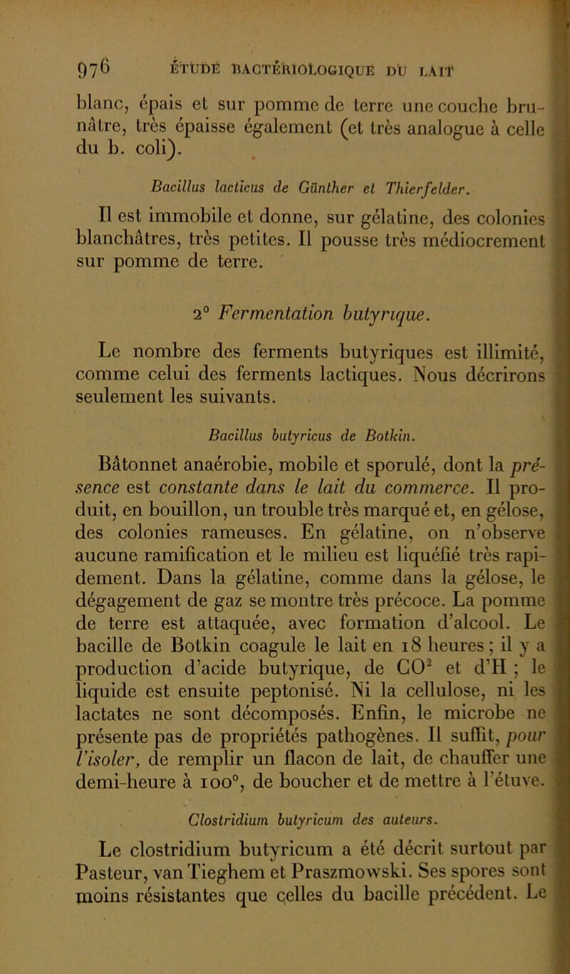 blanc, épais et sur pomme de terre une couche bru- nâtre, 1res épaisse également (et très analogue à celle £ du b. coli). Bacillus lacticus de Günther et Thierfelder. Il est immobile et donne, sur gélatine, des colonies 1 blanchâtres, très petites. Il pousse très médiocrement sur pomme de terre. 2° Fermentation butyrique. Le nombre des ferments butyriques est illimité, j comme celui des ferments lactiques. Nous décrirons | seulement les suivants. Bacillus butyricus de Botkin. Bâtonnet anaérobie, mobile et sporulé, dont la pré- | sence est constante dans le lait du commerce. Il pro- \ duit, en bouillon, un trouble très marqué et, en gélose, ] des colonies rameuses. En gélatine, on n’observe j aucune ramification et le milieu est liquéfié très rapi- ] dement. Dans la gélatine, comme dans la gélose, le i dégagement de gaz se montre très précoce. La pomme J de terre est attaquée, avec formation d’alcool. Le ! bacille de Botkin coagule le lait en 18 heures; il y a j production d’acide butyrique, de CO2 et d’H ; le I liquide est ensuite peptonisé. Ni la cellulose, ni les j lactates ne sont décomposés. Enfin, le microbe ne I présente pas de propriétés pathogènes. Il suffit, pour j l'isoler, de remplir un flacon de lait, de chauffer une I demi-heure à ioo°, de boucher et de mettre à l’étuve. 1 Clostridium butyricum des auteurs. Le clostridium butyricum a été décrit surtout par 1 Pasteur, van Tieghem et Praszmowski. Ses spores sont < moins résistantes que celles du bacille précédent. Le f