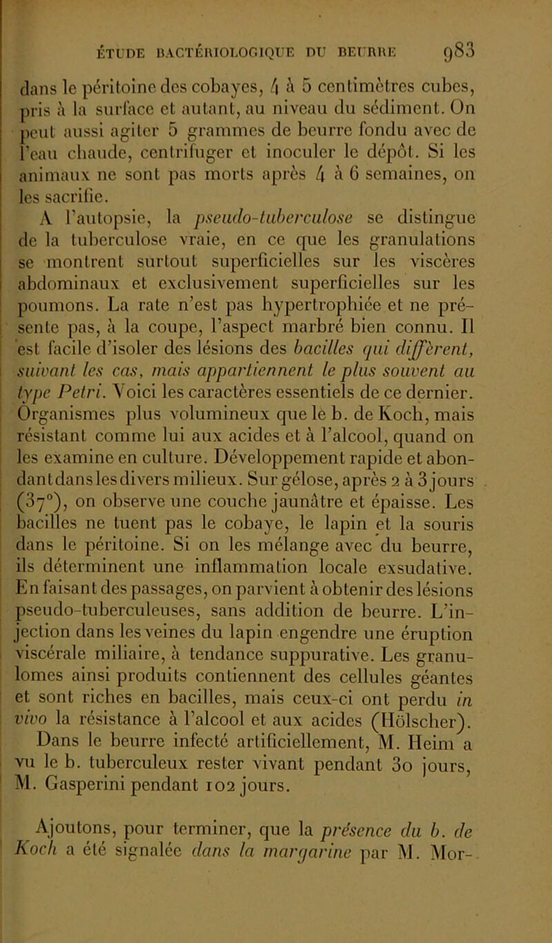 dans le péritoine des cobayes, l\ à 5 centimètres cubes, pris à la surlace et autant, au niveau du sédiment. On peut aussi agiter 5 grammes de beurre fondu avec de l’eau chaude, centrifuger et inoculer le dépôt. Si les animaux ne sont pas morts après 4 a 6 semaines, on les sacrifie. A l’autopsie, la pseudo-tuberculose se distingue de la tuberculose vraie, en ce cpie les granulations se montrent surtout superficielles sur les viscères abdominaux et exclusivement superficielles sur les poumons. La rate n’est pas hypertrophiée et ne pré- sente pas, à la coupe, l’aspect marbré bien connu. Il est facile d’isoler des lésions des bacilles qui diffèrent, \ suivant les cas, mais appartiennent le plus souvent au type Pétri. Voici les caractères essentiels de ce dernier. Organismes plus volumineux que le b. de Koch, mais résistant comme lui aux acides et à l’alcool, quand on les examine en culture. Développement rapide et abon- dantdanslesdivers milieux. Sur gélose, après 2 à 3 jours (37°), on observe une couche jaunâtre et épaisse. Les bacilles ne tuent pas le cobaye, le lapin et la souris dans le péritoine. Si on les mélange avec du beurre, ils déterminent une inflammation locale exsudative. En faisant des passages, on parvient à obtenir des lésions pseudo-tuberculeuses, sans addition de beurre. L’in- jection dans les veines du lapin engendre une éruption viscérale miliaire, à tendance suppurative. Les granu- lomes ainsi produits contiennent des cellules géantes et sont riches en bacilles, mais ceux-ci ont perdu in vivo la résistance à l’alcool et aux acides (Hôlscher). Dans le beurre infecté artificiellement, M. Heim a vu le b. tuberculeux rester vivant pendant 3o jours, M. Gasperini pendant 102 jours. Ajoutons, pour terminer, que la présence du b. de Koch a été signalée dans la margarine par M. Mor-