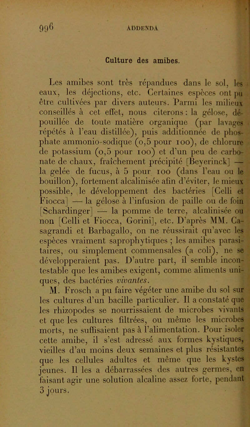Culture des amibes. Les amibes sont très répandues dans le sol, les eaux, les déjections, etc. Certaines espèces ont pu être cultivées par divers auteurs. Parmi les milieux conseillés à cet elï’et, nous citerons : la gélose, dé- pouillée de toute matière organique (par lavages répétés à l’eau distillée), puis additionnée de phos- phate ammonio-sodique (o,5 pour ioo), de chlorure de potassium (o,5 pour ioo) et d’un peu de carbo- nate de chaux, fraîchement précipité [Beyerinck] — la gelée de fucus, à 5 pour ioo (dans l’eau ou le bouillon), fortement alcalinisée afin d’éviter, le mieux possible, le développement des bactéries [Celli et Fiocca] — la gélose à l’infusion de paille ou de foin [Schardinger] — la pomme de terre, alcalinisée ou non [Celli et Fiocca, Gorini], etc. D’après MM. Ca- sagrandi et Barbagallo, on ne réussirait qu’avec les espèces vraiment saprophytiques ; les amibes parasi- taires, ou simplement commensales (a coli), ne se développeraient pas. D’autre part, il semble incon- testable que les amibes exigent, comme aliments uni- ques, des bactéries vivantes. M. Frosch a pu faire végéter une amibe du sol sur les cultures d’un bacille particulier. Il a constaté que les rhizopodes se nourrissaient de microbes vivants et que les cultures fdtrées, ou même les microbes morts, ne suffisaient pas à l’alimentation. Pour isoler cette amibe, il s’est adressé aux formes kystiques, vieilles d’au moins deux semaines et plus résistantes que les cellules adultes et même que les kystes jeunes. Il les a débarrassées des autres germes, en faisant agir une solution alcaline assez forte, pendant