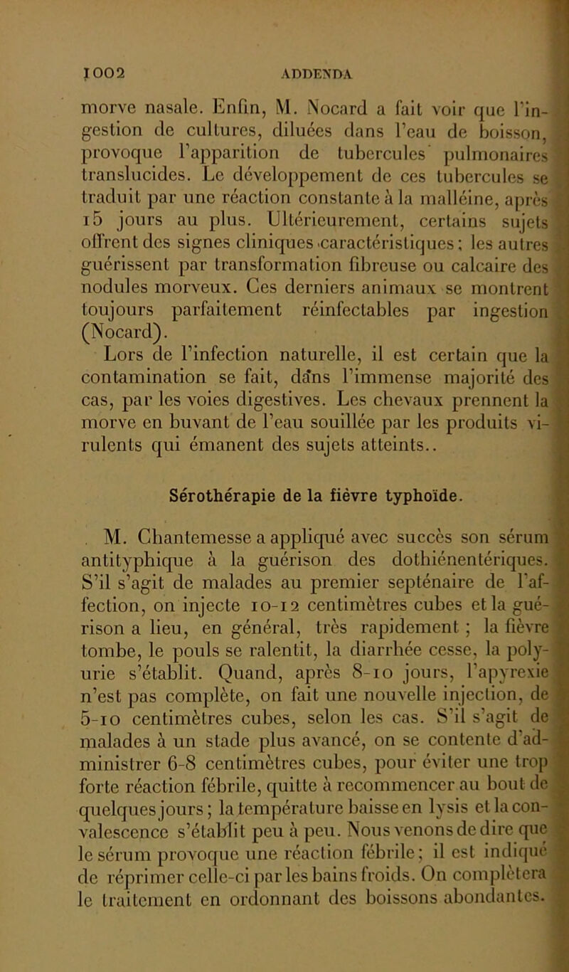 morve nasale. Enfin, M. Nocard a fait voir que l'in- gestion de cultures, diluées dans l’eau de boisson, provoque l’apparition de tubercules pulmonaires translucides. Le développement de ces tubercules se traduit par une réaction constanLeàla malléine, après i5 jours au plus. Ultérieurement, certains sujets offrent des signes cliniques'Caractéristiques; les autres guérissent par transformation fibreuse ou calcaire des nodules morveux. Ces derniers animaux se montrent toujours parfaitement réinfectables par ingestion (Nocard). Lors de l’infection naturelle, il est certain que la contamination se fait, dans l’immense majorité des cas, par les voies digestives. Les chevaux prennent la morve en buvant de l’eau souillée par les produits vi- rulents qui émanent des sujets atteints.. Sérothérapie de la fièvre typhoïde. . M. Chantemesse a appliqué avec succès son sérum antityphique à la guérison des dothiénentériques. S’il s’agit de malades au premier septénaire de l'af- fection, on injecte 10-12 centimètres cubes et la gué- rison a lieu, en général, très rapidement ; la fièvre tombe, le pouls se ralentit, la diarrhée cesse, la poly- urie s’établit. Quand, après 8-10 jours, l’apyrexie n’est pas complète, on fait une nouvelle injection, de 5-io centimètres cubes, selon les cas. S’il s’agit de malades à un stade plus avancé, on se contente d'ad- ministrer 6-8 centimètres cubes, pour éviter une trop forte réaction fébrile, quitte à recommencer au bout de quelques jours ; la température baisse en lysis et la con- valescence s’établit peu à peu. Nous venons de dire que le sérum provoque une réaction fébrile; il est indiqué de réprimer celle-ci par les bains froids. On complétera le traitement en ordonnant des boissons abondantes.