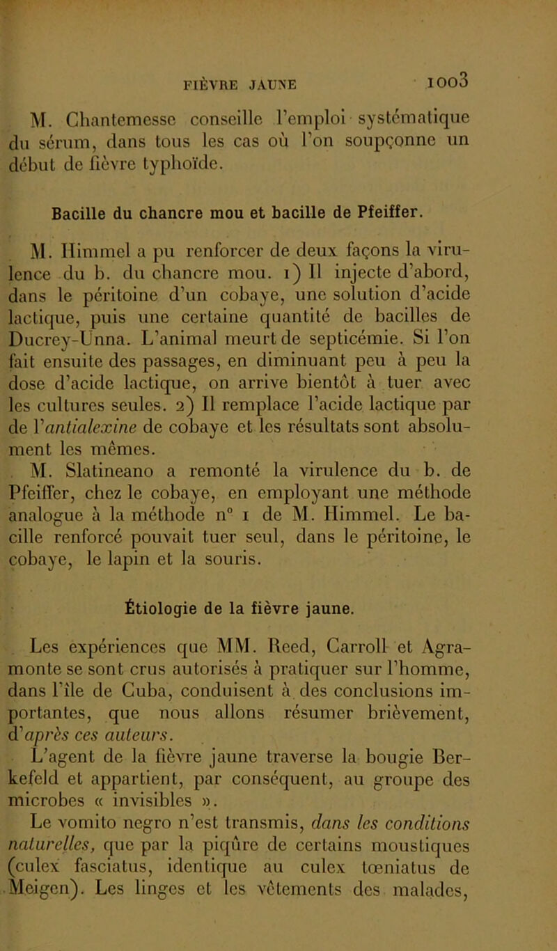 M. Ghantemesse conseille l’emploi systématique du sérum, dans tous les cas où l’on soupçonne un début de fièvre typhoïde. Bacille du chancre mou et bacille de Pfeiffer. M. Himmel a pu renforcer de deux façons la viru- lence du b. du chancre mou. i) Il injecte d’abord, dans le péritoine d’un cobaye, une solution d’acide lactique, puis une certaine quantité de bacilles de Ducrey-Unna. L’animal meurt de septicémie. Si l’on fait ensuite des passages, en diminuant peu à peu la dose d’acide lactique, on arrive bientôt à tuer avec les cultures seules. 2) Il remplace l’acide lactique par de Vantialexine de cobaye et les résultats sont absolu- ment les mêmes. M. Slatineano a remonté la virulence du b. de Pfeiffer, chez le cobaye, en employant une méthode analogue à la méthode n° 1 de M. Himmel. Le ba- cille renforcé pouvait tuer seul, dans le péritoine, le cobaye, le lapin et la souris. Étiologie de la fièvre jaune. Les expériences que MM. Reed, Carroll et Agra- monte se sont crus autorisés à pratiquer sur l’homme, dans l’île de Cuba, conduisent à des conclusions im- portantes, que nous allons résumer brièvement, d'après ces auteurs. L’agent de la fièvre jaune traverse la bougie Ber- kefeld et appartient, par conséquent, au groupe des microbes « invisibles ». Le vomito negro n’est transmis, dans les conditions naturelles, que par la piqûre de certains moustiques (culex fasciatus, identique au culex toeniatus de Meigcn). Les linges et les vêtements des malades,