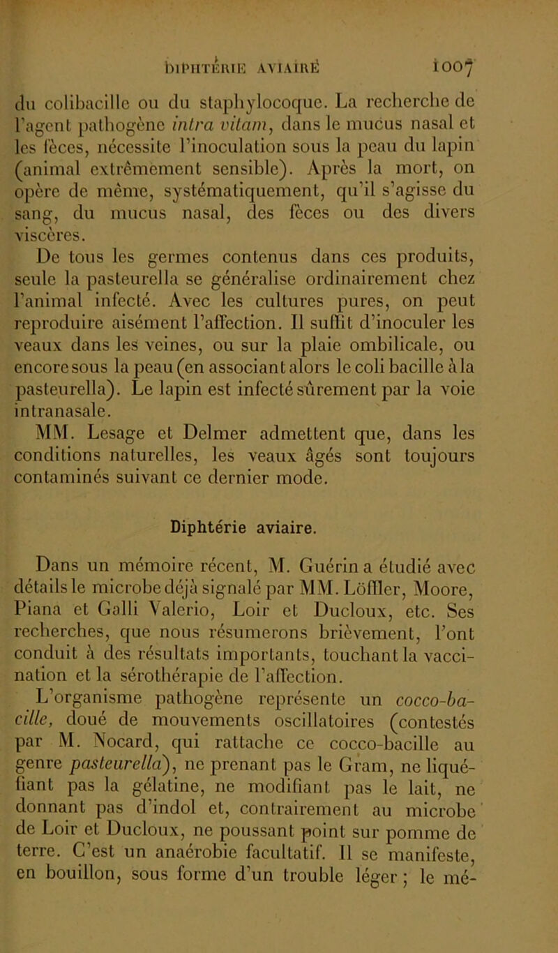 du colibacille ou du staphylocoque. La recherche de l'agent pathogène intra vitam, dans le mucus nasal et les fèces, nécessite l’inoculation sous la peau du lapin (animal extrêmement sensible). Après la mort, on opère de même, systématiquement, qu’il s’agisse du sang, du mucus nasal, des fèces ou des divers viscères. De tous les germes contenus dans ces produits, seule la pasteurella se généralise ordinairement chez l’animal infecté. Avec les cultures pures, on peut reproduire aisément l’affection. Il sulïit d’inoculer les veaux dans les veines, ou sur la plaie ombilicale, ou encoresous la peau (en associant alors le colibacille à la pasteurella). Le lapin est infecté sûrement par la voie intra nasale. MM. Lesage et Delmer admettent que, dans les conditions naturelles, les veaux âgés sont toujours contaminés suivant ce dernier mode. Diphtérie aviaire. Dans un mémoire récent, M. Guérin a étudié avec détails le microbe déjà signalé par MM. Lôfllcr, Moore, Piana et Golli Valerio, Loir et Ducloux, etc. Ses recherches, que nous résumerons brièvement, Font conduit à des résultats importants, touchant la vacci- nation et la sérothérapie de l’affection. L’organisme pathogène représente un cocco-ba- cille, doué de mouvements oscillatoires (contestés par M. Nocard, qui rattache ce cocco-bacillc au genre pasteurella), ne prenant pas le Gram, ne liqué- fiant pas la gélatine, ne modifiant pas le lait, ne donnant pas d’indol et, contrairement au microbe de Loir et Ducloux, ne poussant point sur pomme de terre. C’est un anaérobie facultatif. 11 se manifeste, en bouillon, sous forme d’un trouble léger ; le mé-