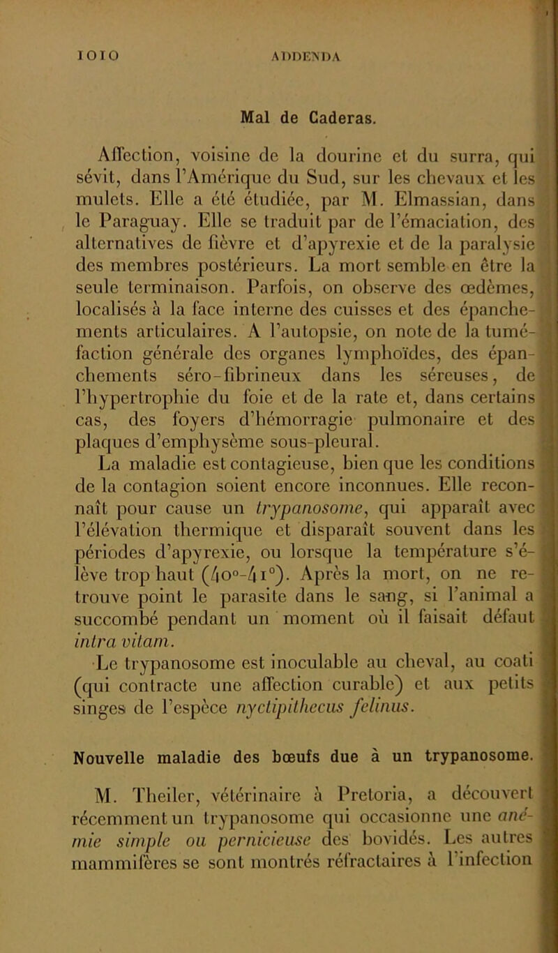Mal de Caderas. Affection, voisine de la dourine et du surra, qui sévit, dans l’Amérique du Sud, sur les chevaux et les A mulets. Elle a été étudiée, par M. Elmassian, dans ; le Paraguay. Elle se traduit par de l’émaciation, des 2 alternatives de fièvre et d’apyrexie et de la paralysie j des membres postérieurs. La mort semble en être la seule terminaison. Parfois, on observe des œdèmes, 2 localisés à la face interne des cuisses et des épanche-1 menls articulaires. A l’autopsie, on note de latumé-j faction générale des organes lymphoïdes, des épan- chements séro-fibrineux dans les séreuses, de | l’hypertrophie du foie et de la rate et, dans certains cas, des foyers d’hémorragie pulmonaire et des 3 plaques d’emphysème sous-pleural. La maladie est contagieuse, bien que les conditions 3 de la contagion soient encore inconnues. Elle recon- naît pour cause un trypanosome, qui apparaît avec 9 l’élévation thermique et disparaît souvent dans les ij périodes d’apyrexie, ou lorsque la température s’é- I lève trop haut (4o°-4i°). Après la mort, on ne re- trouve point le parasite dans le sang, si l’animal a I succombé pendant un moment où il faisait défaut 3 intra vitani. Le trypanosome est inoculable au cheval, au coati J (qui contracte une affection curable) et aux petits fl singes de l’espèce nyctipithecus felinus. Nouvelle maladie des bœufs due à un trypanosome. M. Theiler, vétérinaire à Pretoria, a découvert j récemment un trypanosome qui occasionne une ané- mie simple ou pernicieuse des bovidés. Les autres mammifères se sont montrés réfractaires à l'infection . . - —