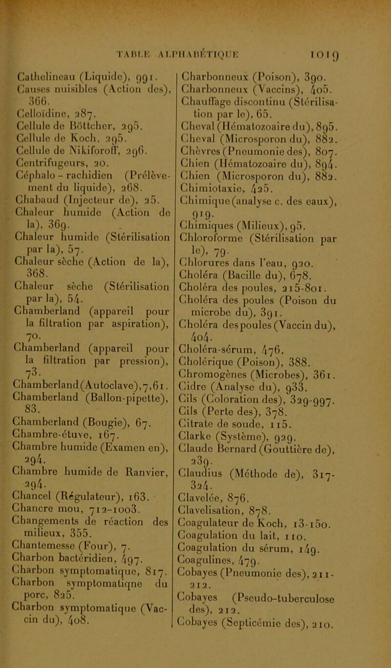 Cathclineau (Liquide), 991. Causes nuisibles (Action des), 3(56. Celloïdine, 287. Cellule de Bôttchor, 2g5. Cellule de Koch, 2g5. Cellule de Nikiforoff, 2gG. Centrifugeurs, 20. Céphalo - rachidien (Prélève- ment du liquide), 268. Chabaud (Injecteur de), 2 5. Chaleur humide (Action de la), 36g. Chaleur humide (Stérilisation par la), 67. Chaleur sèche (Action de la), 368. Chaleur sèche (Stérilisation par la), 54. Chamberland (appareil pour la filtration par aspiration), 70. Chamberland (appareil pour la filtration par pression), „ 73- Chamberland (Au toclave), 7,61. Chamberland (Ballon-pipette), 83. Chamberland (Bougie), 67. Chambre-étuve, 167. Chambre humide (Examen en), 294. Chambre humide de Ranvier, 294. Chancel (Régulateur), i63. Chancre mou, 712-1003. Changements de réaction des milieux, 355. Chantemesse (Four), 7. Charbon bactéridien, 497. Charbon symptomatique, 817. Charbon symptomaliqnc du porc, 825. Charbon symptomatique (Vac- cin du), 4o8. Charbonneux (Poison), 3go. Charbonneux (Vaccins), 4o5. Chauffage discontinu (Stérilisa- tion par le), 65. Cheval (Hématozoaire du), 8g5. Cheval (Microsporon du), 882. Chèvres (Pneumonie des), 807. Chien (Hématozoaire du), 8g4. Chien (Microsporon du), 882. Chimiotaxie, 4a5. Chimique (analyse c. des eaux), , 9!9- Chimiques (Milieux), g5. Chloroforme (Stérilisation par le). 79- Chlorures dans l’eau, g20. Choléra (Bacille du), 678. Choléra des poules, 2i5-8oi. Choléra fies poules (Poison du microbe du), 3g 1. Choléra des poules (Vaccin du), 4o4. Choléra-sérum, 476. Cholérique (Poison), 388. Chromogènes (Microbes), 361. Cidre (Analyse du), g33. Cils (Coloration des), 32g-g97. Cils (Perte des), 3y8. Citrate de soude, n5. Clarke (Système), g2g. Claude Bernard (Gouttière de), 23g. Claudius (Méthode de), 317- 3a4- Clavelée, 876. Clavelisation, 878. Coagulateur de Koch, i3-i5o. Coagulation du lait, 110. Coagulation du sérum, j49- Coagulines, 479• Cobayes (Pneumonie des), 211- 212. Cobayes (Pseudo-tuberculose des), 212. Cobayes (Septicémie des), 210.