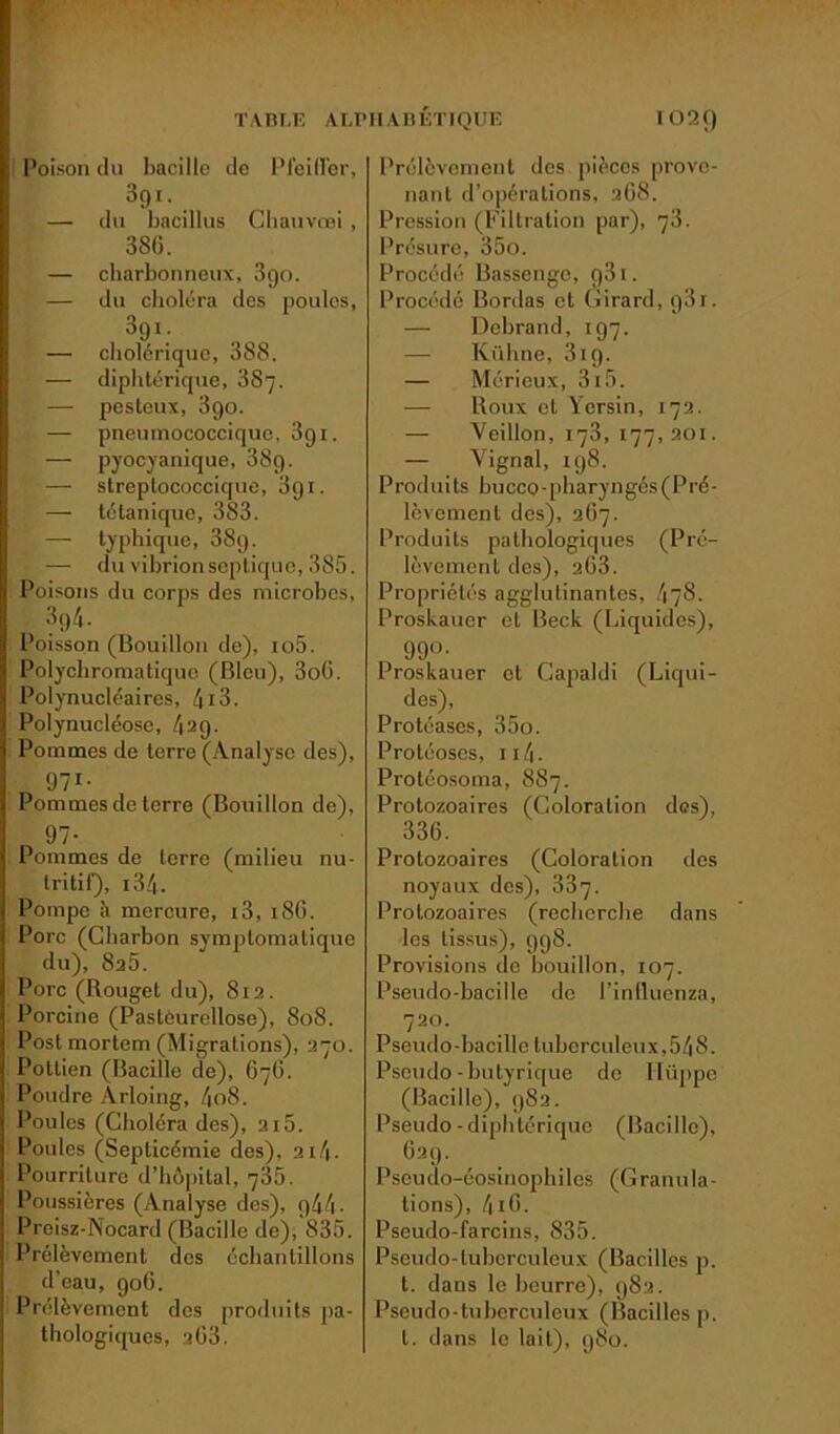 l’oison du bacille de PleilTor, 3gi. — du bacillus Chauvcai , 386. — cbarbonneux, 3go. — du choléra des poules, 3gi. — cholérique, 388. — diphtérique, 887. — pesteux, 3go. 'i — pneumococciquc, 3gi. — pyocyanique, 38g. — streplococcique, 3gi. — tétanique, 383. — typhique, 38g. — du vihrionseptique, 385. Poisons du corps des microbes, 3g4. Poisson (Bouillon de), io5. Polychromatique (Bleu), 3oü. Polynucléaires, 4i3. Polynucléose, 42g. Pommes de terre (Analyse des), g?1- Pommes de terre (Bouillon de), 91- Pommes de terre (milieu nu- tritif), 134- Pompe à mercure, 13, 186. Porc (Charbon symptomatique du), 8a5. Porc (Rouget du), 812. Porcine (Pastôurellose), 808. Post mortem (Migrations), 270. Pottien (Bacille de), 676. Poudre Àrloing, 4o8. Poules (Choléra des), 215. Poules (Septicémie des), 2i4- Pourriture d’hôpital, 735. Poussières (Analyse des), r)44 - Preisz-Nocard (Bacille de), 835. Prélèvement des échantillons d'eau, go6. Prélèvement des produits pa- thologiques, a63. Prélèvement des pièces prove- nant d’opérations, 268. Pression (Filtration par), 78. Présure, 35o. Procédé Bassenge, g3i. Procédé Bordas et Girard, g3i. — Dehrand, 1 g7. — Kühne, 3ig. — Mérieux, 3i5. — Roux et Yersin, 172. — Veillon, 173, 177,201. — Vignal, 198. P rod ui ts bu cco - ph ary n gcs( P re- lèvement des), 267. Produits pathologiques (Pré- lèvement des), 2Ü3. Propriétés agglutinantes, 478. Proskauer et Beck (Liquides), gg°- Proskauer et Gapaldi (Liqui- des), Protéases, 35o. Protéoses, 114 - Protéosoma, 887. Protozoaires (Coloration des), 336. Protozoaires (Coloration des noyaux des), 337. Protozoaires (recherche dans les tissus), 998. Provisions de bouillon, 107. Pseudo-bacille de l’influenza, 720. Pseudo-bacille tuberculeux,548. Pseudo-butyrique de llüppe (Bacille), 982. Pseudo - diphtérique (Bacille), 62g. Pseudo-éosinophiles (Granula- tions), 416. Pseudo-farcins, 835. Pseudo-tuberculeux (Bacilles p. t. dans le beurre), 982. Pseudo-tuberculeux (Bacilles p. t. dans le lait), 980.