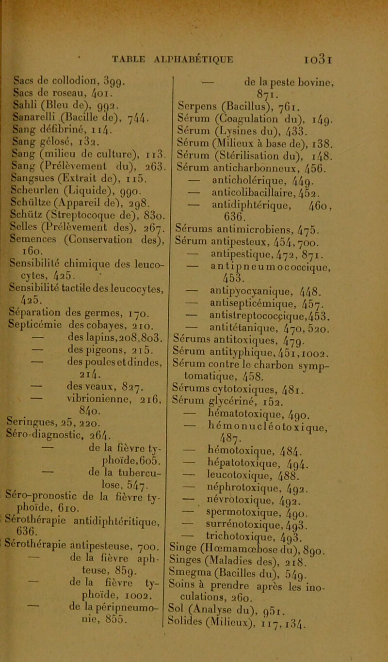 Sacs de collodiori, 399. Sacs de roseau, 4oi. Sailli (Bleu de), 99a. Sanarelli (Bacille de), 7/1/1. Sang défibriné, 114 - Sang gélosé, i3a. Sang (milieu de culture), 113. Sang (Prélèvement du), 263. Sangsues (Extrait de), ii5. Scheurlen (Liquide), 990. Schültze (Appareil de~), 398. Schütz (Streptocoque de), 83o. Selles (Prélèvement des), 367. Semences (Conservation des), 160. Sensibilité chimique des leuco- cytes, 425. Sensibilité tactile des leucocytes, Séparation des germes, 170. Septicémie des cobayes, 210. — des lapins,208,8o3. — des pigeons, 215. — despoulesetdindes, 214. — des veaux, 827. — vibrionienne, 216, 84o. Seringues, 25, 220. Séro-diagnoslic, 264. — de la fièvre ty- phoïde, 6o5. — de la tubercu- lose, 5/17. Sero-pronostic de la fièvre ty- phoïde, Gio. ■ Sérothérapie antidiphtéritique, 636. . Sérothérapie antipesteuse, 700. de la fièvre aph- teuse, 85g. de la fièvre ty- phoïde, 1002. — de la péripneumo- nie, 855. — de la peste bovine, 871. Serpens (Bacillus), 761. Sérum (Coagulation du), 1/19. Sérum (Lysines du), 433. Sérum (Milieux à base de), i38. Sérum (Stérilisation du), 148. Sérum anticharbonneux, 456. — anticholérique, 449- — anticolibacillaire, 45a. — antidiphtérique, 46o, 636. Sérums antimicrobiens, 476. Sérum antipesteux, 454,700. — antipestique, 472, 871. — antipneumococcique, 453. — antipyocyanique, 448. — antisepticémique, 457. — antistreptococcique,453. — antitétanique, 470,5ao. Sérums antitoxiques, 479• Sérum antityphique,451,1002. Sérum contre le charbon symp- tomatique, 458. Sérums cytotoxiques, 48i. Sérum glycériné, i5a. — hématotoxique, 4go. — h e mo nu c léo lo x i que, 487. — hémotoxique, 484- — hépatotoxique, /194. — leucoloxique, 488. — néphrotoxique, 492. — névrotoxique, 492. — spermotoxique, 490. — surrénotoxique, 4 q3. _— trichotoxique, 49*3. Singe (Ilœmamœhose du), 890. Singes (Maladies des), 218. Smcgma (Bacilles du), 54g. Soins à prendre après les ino- culations, 260. Sol (Analyse du), g5r. Solides (Milieux), 117,134.