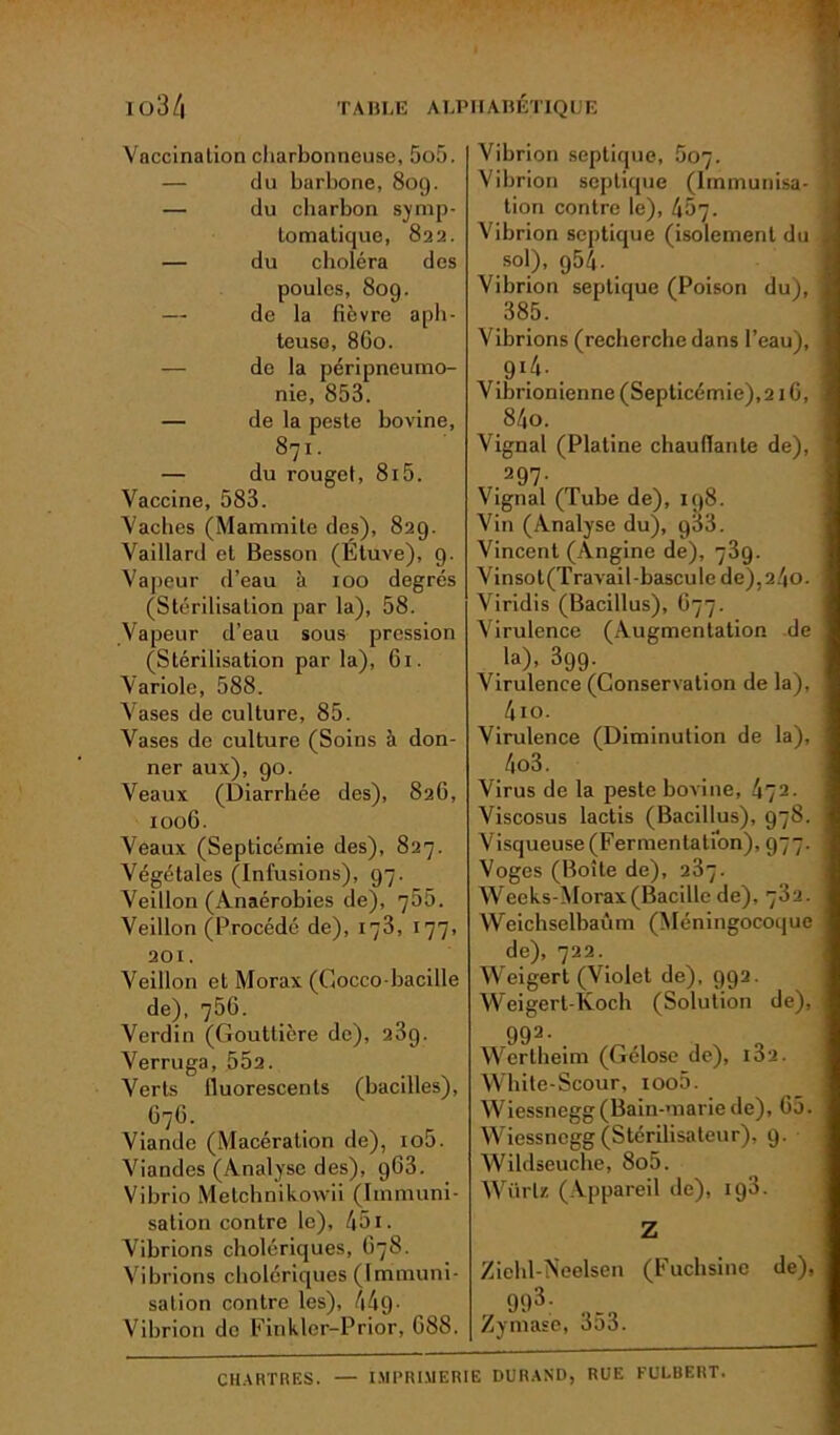 Vaccination charbonneuse, 5o5. — du barbone, 809. — du charbon symp- tomatique, 822. — du choléra des poules, 809. — de la fièvre aph- teuso, 8G0. de la péripneumo- nie, 853. — de la peste bovine, 871. — du rouget, 8i5. Vaccine, 583. Vaches (Mammite des), 829. Vaillard et Besson (Etuve), 9. Vapeur d’eau à 100 degrés (Stérilisation par la), 58. Vapeur d’eau sous pression (Stérilisation par la), 61. Variole, 588. Vases de culture, 85. Vases de culture (Soins à don- ner aux), 90. Veaux (Diarrhée des), 826, 1006. Veaux (Septicémie des), 827. Végétales (Infusions), 97. Veillon (Anaérobies de), 755. Veillon (Procédé de), 173, 177, 201. Veillon et Morax (Gocco-bacille de), 756. Verdin (Gouttière de), 23g. Verruga, 552. Verts fluorescents (bacilles), 67G. Viande (Macération de), io5. Viandes (Analyse des), 963. Vibrio Melchnikowii (Immuni- sation contre le), 451. Vibrions cholériques, 678. Vibrions cholériques (Immuni- sation contre les), 449• Vibrion de Finkler-Prior, G88. Vibrion septique, 507. Vibrion septique (Immunisa- tion contre le), 457. Vibrion septique (isolement du sol), 954. Vibrion septique (Poison du), 385. Vibrions (recherche dans l’eau), 9(4- _ V ibrionienne (Septicémie), 21 G, 84o. Vignal (Platine chauffante de), ,297- Vignal (Tube de), 198. Vin (Analyse du), g33. Vincent (Angine de), 739. Vinsol(Travail-bascule de),24o. Viridis (Bacillus), G77. Virulence (Augmentation de la), 399. Virulence (Conservation de la), 4io. Virulence (Diminution de la), 4o3. Virus de la peste bovine, 472. Viscosus lactis (Bacillus), 978. Visqueuse (Fermentation), 977. Vogcs (Boîte de), 237. Weeks-Morax(Bacille de), 732. Weichselbaùm (Méningocoque de), 722. Weigert (Violet de), 992. Weigert-Koch (Solution de), 992- , Wertheim (Gélose de), i32. White-Scour, ioo5. Wiessnegg(Bain-mariede), G5. Wiessnegg (Stérilisateur), 9. Wildseuche, 8o5. WürU (Appareil de), ig3. Z Ziehl-Neelsen (Fuchsine de), 993; QC9 Zymase, 3o3. CHARTRES. — IMPRIMERIE DURAND, RUE FULBERT.