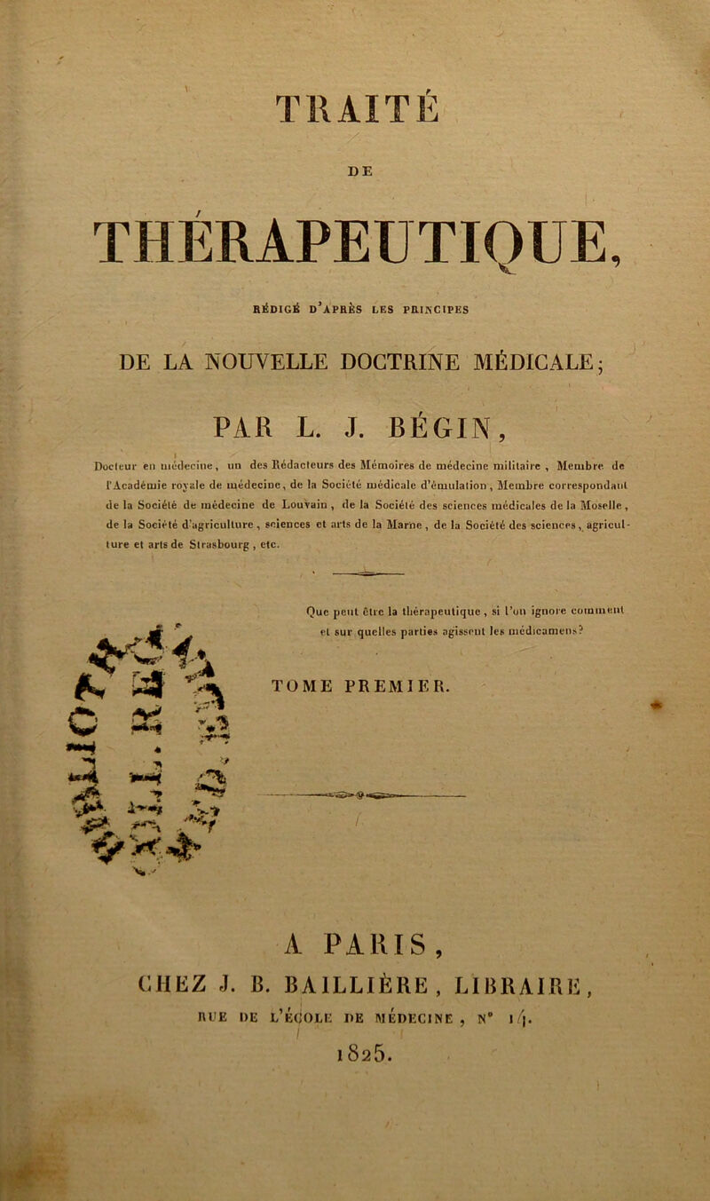TRAITÉ DE THÉRAPEUTIQUE, RÉDIGÉ DIAPRÉS LES PRUSCIPES DE LA NOUVELLE DOCTRINE MÉDICALE; PAR L. J. BÉGIN, I Docltur en médecine, un des Rédacleurs des Mémoires de médecine militaire , Membre de l’Académie rojale de médecine, de la Société médicale d’émulation, Membre correspondant de la Société de médecine de Louvain, de la Société des sciences médicales delà Moselle, de la Société d^igriculturc, sciences et arts de la Marne, de la Société des sciences,agricul- ture et arts de Strasbourg, etc. Que peut être la tliérapeutiquc , si l’on ignore comment et sur quelles parties agissent les médicamens? TOME PREMIER. A PARIS, CHEZ J. B. BAILLIÈRE, LIBRAIRE, ni'E DE l’École de médecine, n’ \ 1 825.