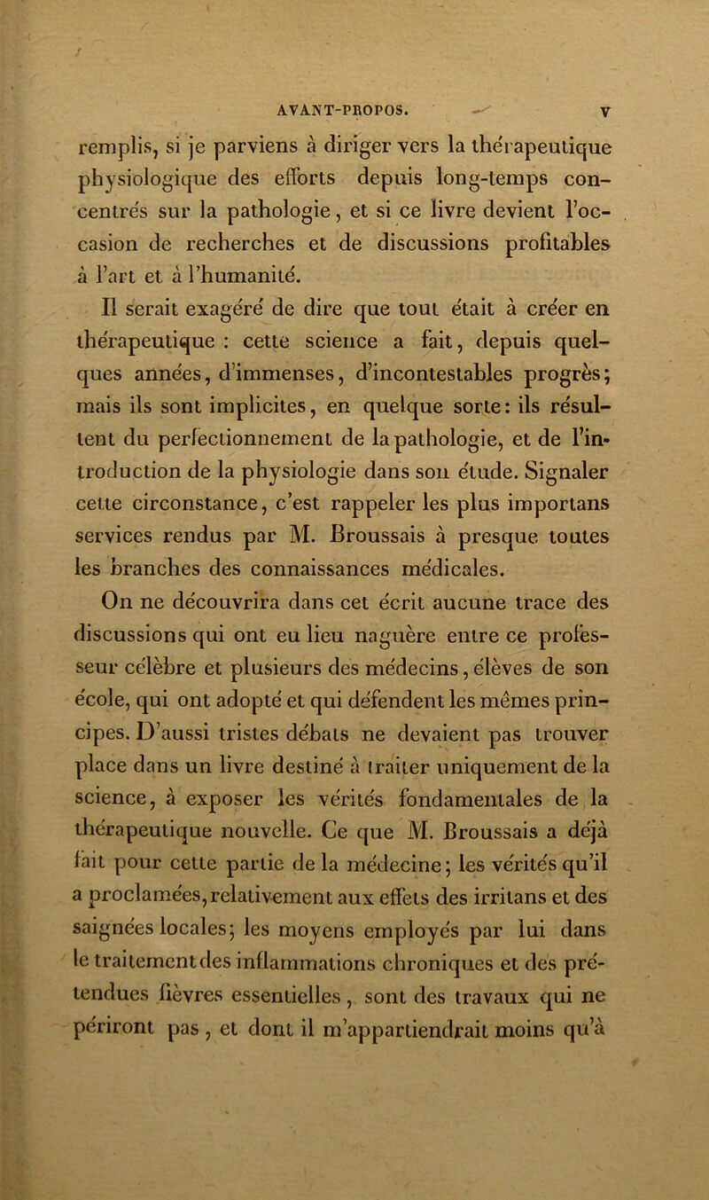 remplis, si je parviens à diriger vers la thérapeutique physiologique des efforts depuis long-temps con- centre's sur la pathologie, et si ce livre devient l’oc- casion de recherches et de discussions profitables à l’art et à rhumanité. Il serait exagère' de dire que tout était à créer en thérapeutique : cette science a fait, depuis quel- ques années, d’immenses, d’incontestables progrès; mais ils sont implicites, en quelque sorte : ils résul- tent du perfectionnement de la pathologie, et de l’in- troduction de la physiologie dans son étude. Signaler cette circonstance, c’est rappeler les plus importans services rendus par M. Broussais à presque toutes les branches des connaissances médicales. On ne découvrira dans cet écrit aucune trace des discussions qui ont eu lieu naguère entre ce protès- seur célèbre et plusieurs des médecins, élèves de son école, qui ont adopté et qui défendent les mêmes prin- cipes. D’aussi tristes débats ne devaient pas trouver place dans un livre destiné à traiter uniquement de la science, à exposer les vérités fondamentales de la thérapeutique nouvelle. Ce que M. Broussais a déjà fait pour cette partie de la médecine ; les vérités qu’il a proclamées, relativement aux effets des irritans et des saignées locales; les moyens employés par lui dans le traitement des inflammations chroniques et des pré- tendues lièvres essentielles, sont des travaux qui ne périront pas , et dont il m’appartiendrait moins qu’à