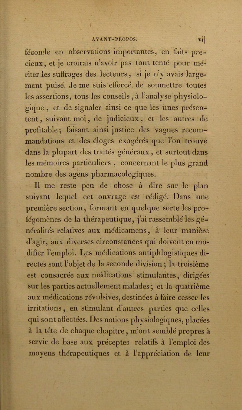 AVA-NT-1>I\0P0S. Vlj fécondé en observations importantes, en faits pré- cieux , et je croirais n’avoir pas tout tente' pour me'- riter les suffrages des lecteurs, si je n’y avais large- ment puise'. Je me suis efforcé de soumettre toutes les assertions, tous les conseils,à l’analyse physiolo- gique , et de signaler ainsi ce que les unes présen- tent , suivant moi, de judicieux, et les autres de profitable; faisant ainsi justice des vagues recom- mandations et des éloges exagérés que l’on trouve dans la plupart des traités généraux, et surtout dans les mémoires particuliers , concernant le plus grand nombre des agens pharmacologiques. Il me reste peu de chose à dire sur le plan suivant lequel cet ouvrage est rédigé. Dans une première section, formant en quelque sorte les pro- légomènes de la thérapeutique, j’ai rassemblé les gé- néralités relatives aux médicamens, à leur manière d’agir, aux diverses circonstances qui doivent en mo- difier l’emploi. Les médications antiphlogistiques di- rectes sont l’objet de la seconde division ; la troisième est consacrée aux médications stimulantes, dirigées sur les parties actuellement malades ; et la quatrième aux médications révulsives, destinées à faire cesser les irritations, en stimulant d’autres parties que celles qui sont affectées. Des notions physiologiques, placées à la tète de chaque chapitre, m’ont semblé propres à servir de base aux préceptes relatifs à l’emploi des moyens thérapeutiques et à l’appréciation de leur