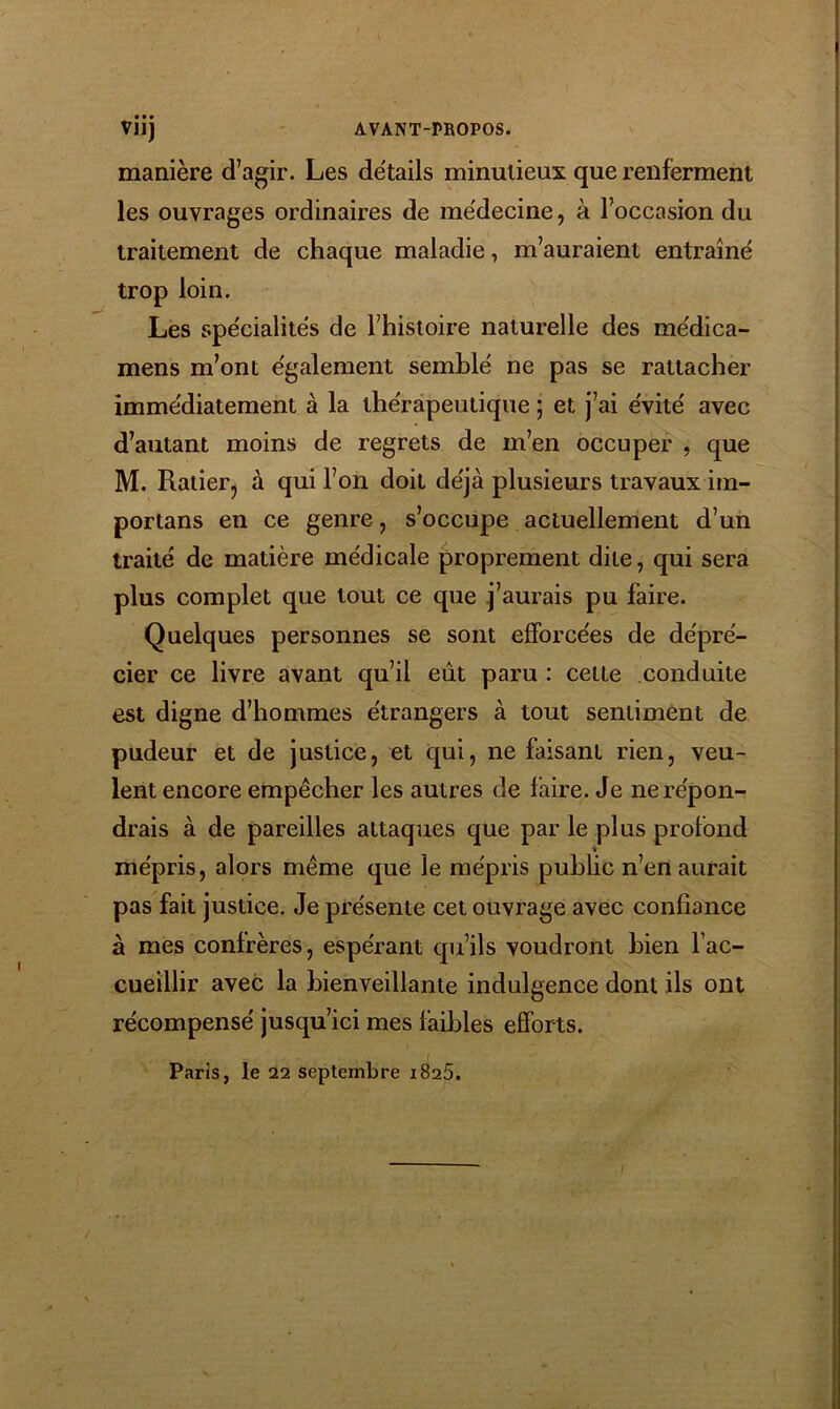 manière d’agir. Les détails minutieux que renferment les ouvrages ordinaires de médecine, à l’occasion du traitement de chaque maladie, m’auraient entraîné trop loin. Les spécialités de l’histoire naturelle des médica- mens m’ont également semblé ne pas se rattacher immédiatement à la thérapeutique ; et j’ai évité avec d’autant moins de regrets de m’en occuper , que M. Ratierj à qui l’on doit déjà plusieurs travaux iin- portans en ce genre, s’occupe actuellement d’un traité de matière médicale proprement dite, qui sera plus complet que tout ce que j’aurais pu faire. Quelques personnes se sont efforcées de dépré- cier ce livre avant qu’il eût paru : celle conduite est digne d’hommes étrangers à tout sentiment de pudeur et de justice, et qui, ne faisant rien, veu- lent encore empêcher les autres de faire. Je ne répon- drais à de pareilles attaques que par le plus profond -it mépris, alors même que le mépris public n’en aurait pas fait justice. Je présente cet ouvrage avec confiance à mes confrères, espérant qu’ils voudront bien l’ac- cueillir avec la bienveillante indulgence dont ils ont récompensé jusqu’ici mes faibles efforts. Paris, le 22 septembre 1825.