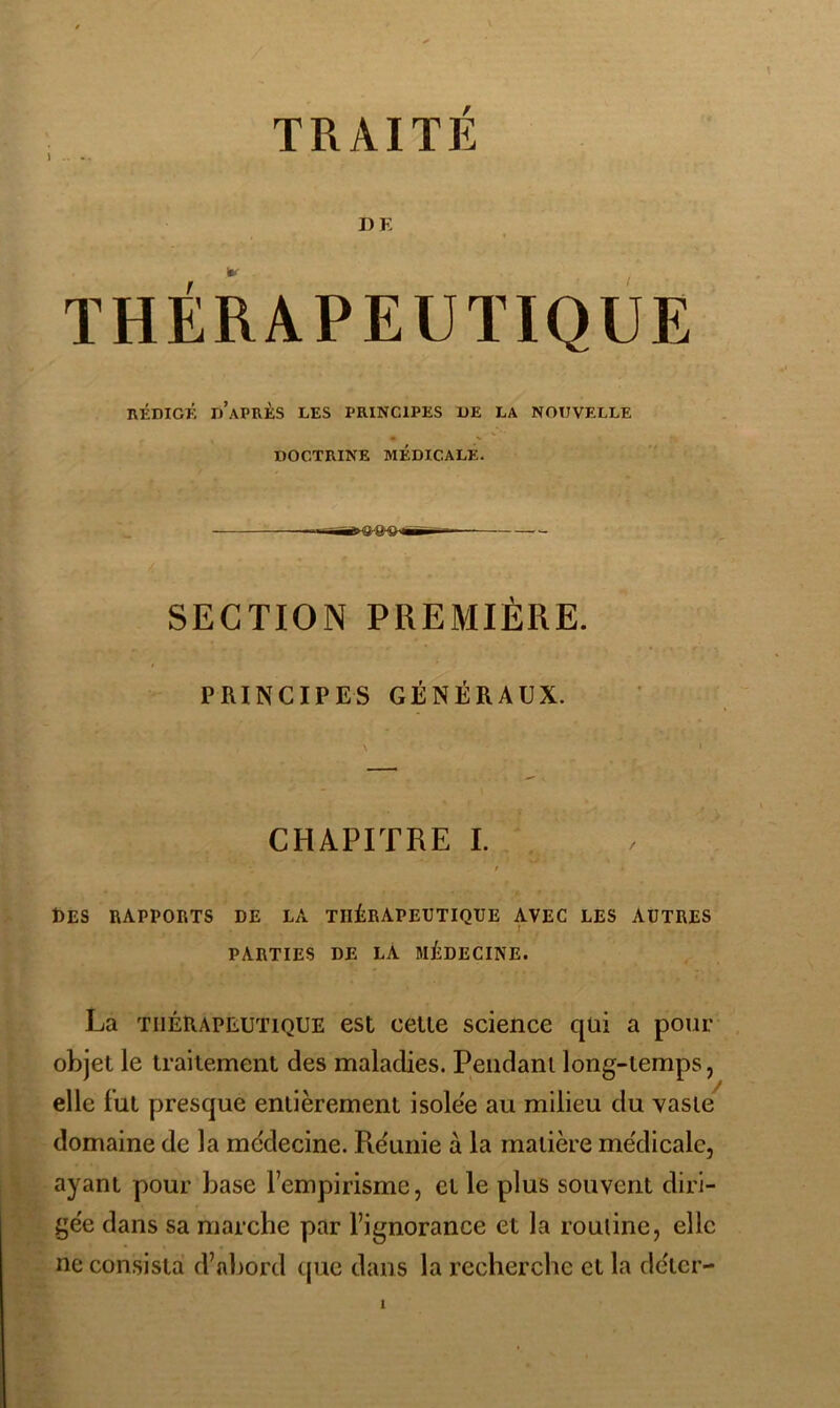 J .. TRAITÉ DE THÉRAPEUTIQUE RÉDIO; d’après les principes UE LA NOUVELLE • X DOCTRINE MÉDICALE. ■r-Trfnia.'a^ wirT-- SECTION PREAIIÈRE. PRINCIPES GÉNÉRAUX. » CHAPITRE I. Des rapports de la thérapeutique avec les autres PARTIES DE LA MÉDECINE. La THÉRAPEUTIQUE est celle science qui a pour objet le iraitement des maladies. Pendant long-temps, elle lut presque entièrement isolee au milieu du vaste domaine de la mc'decine. Re'unie à la matière médicale, ayant pour base l’empirisme, et le plus souvent diri- gée dans sa marche par l’ignorance et la rouline, elle ne con.sisla d’nbord que dans la recherche et la déter-