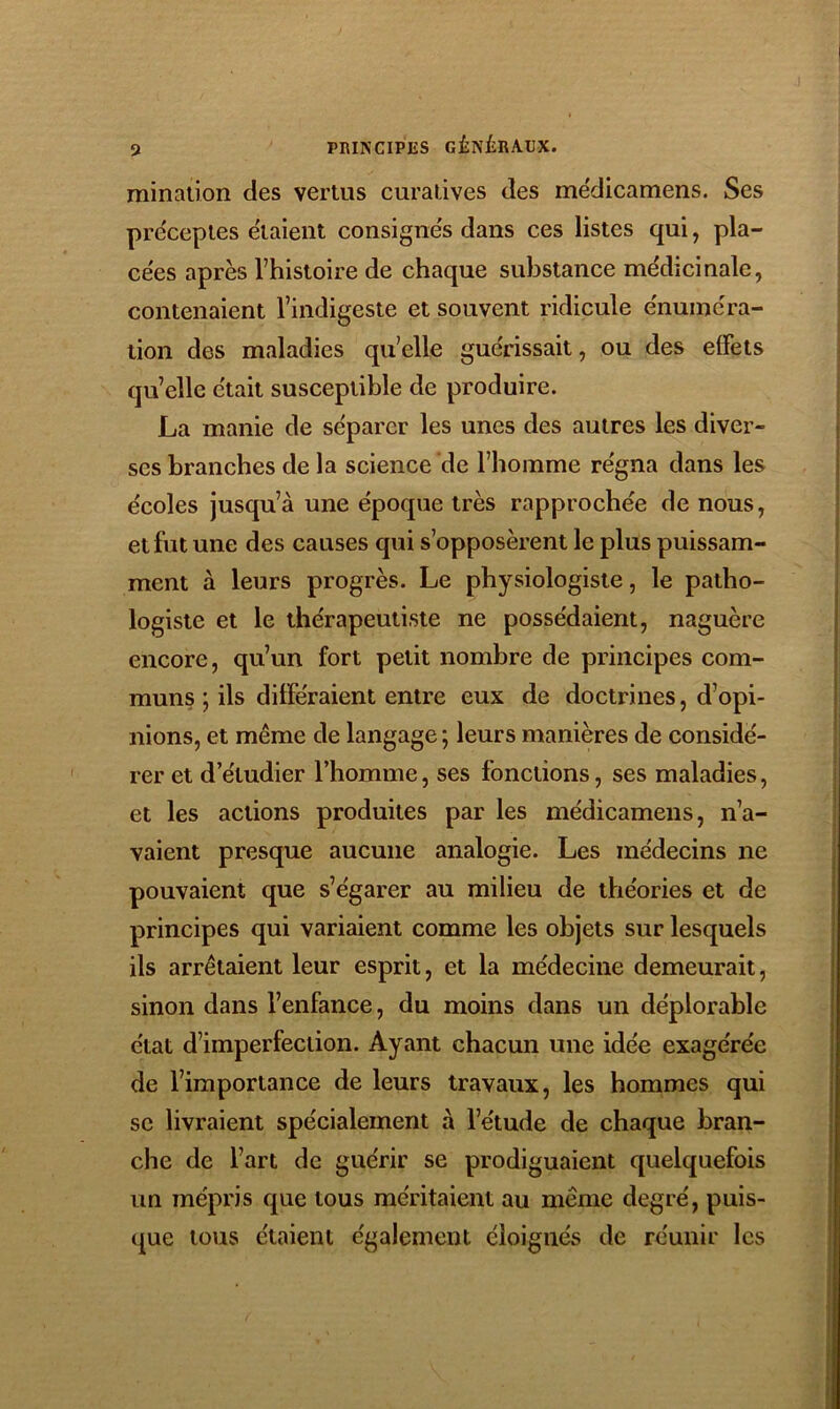 mination des vertus curatives des me'dicamens. Ses préceptes étaient consignés dans ces listes qui, pla- cées après rhistoire de chaque substance médicinale, contenaient l’indigeste et souvent ridicule énuméra- tion des maladies qu’elle guérissait, ou des effets qu’elle était susceptible de produire. La manie de séparer les unes des autres les diver- ses branches de la science de l’homme régna dans les écoles jusqu’à une époque très rapprochée de nous, et fut une des causes qui s’opposèrent le plus puissam- ment à leurs progrès. Le physiologiste, le patho- logiste et le thérapeutiste ne possédaient, naguère encore, qu’un fort petit nombre de principes com- muns ; ils différaient entre eux de doctrines, d’opi- nions, et même de langage ; leurs manières de considé- rer et d’étudier l’homme, ses fonctions, ses maladies, et les actions produites par les médicamens, n’a- vaient presque aucune analogie. Les médecins ne pouvaient que s’égarer au milieu de théories et de principes qui variaient comme les objets sur lesquels ils arrêtaient leur esprit, et la médecine demeurait, sinon dans l’enfance, du moins dans un déplorable état d’imperfection. Ayant chacun une idée exagérée de l’importance de leurs travaux, les hommes qui se livraient spécialement à l’étude de chaque bran- che de l’art de guérir se prodiguaient quelquefois un mépris que tous méritaient au même degré, puis- que tous étaient également éloignés de réunir les
