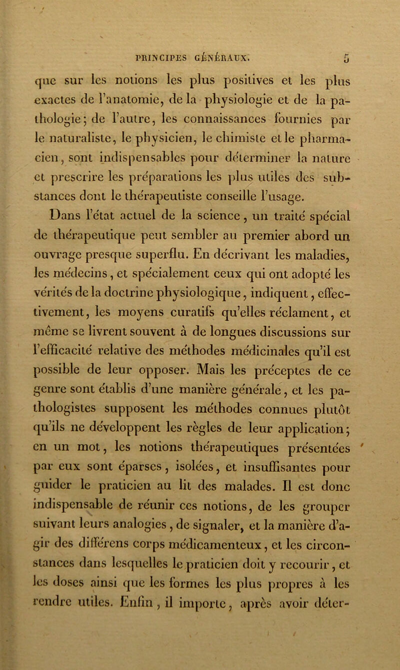 que sur les notions les plus positives et les plus exactes de l’anatomie, de la physiologie et de la pa- thologie ; de l’autre, les connaissances fournies par le naturaliste, le physicien, le chimiste et le pharma- cien, sont indispensables pour déterminer la nature et prescrire les pre'parations les [)lus utiles des sub- stances dont le the'rapeuliste conseille l’usage. Dans l’état actuel de la science, un traité spécial de thérapeutique peut sembler au premier abord un ouvrage presque superflu. En décrivant les maladies, les médecins, et spécialement ceux qui ont adopté les vérités de la doctrine physiologique, indiquent, effec- tivement , les moyens curatifs qu’elles réclament, et meme se livrent souvent à de longues discussions sur l’efficacité relative des méthodes médicinales qu’il est possible de leur opposer. Mais les préceptes de ce genre sont établis d’une manière générale, et les pa- thologistes supposent les méthodes connues plutôt qu’ils ne développent les règles de leur application ; en un mot, les notions thérapeutiques présentées  par eux sont éparses, isolées, et insuffisantes pour guider le praticien au lit des malades. Il est donc indispensable de réunir ces notions, de les grouper suivant leurs analogies, de signaler, et la manière d’a- gir des différens corps médicamenteux, et les circon- stances dans lesquelles le praticien doit y recourir, et les doses ainsi que les formes les plus propres à les rendre utiles. Enfin, il importe, après avoir déter-