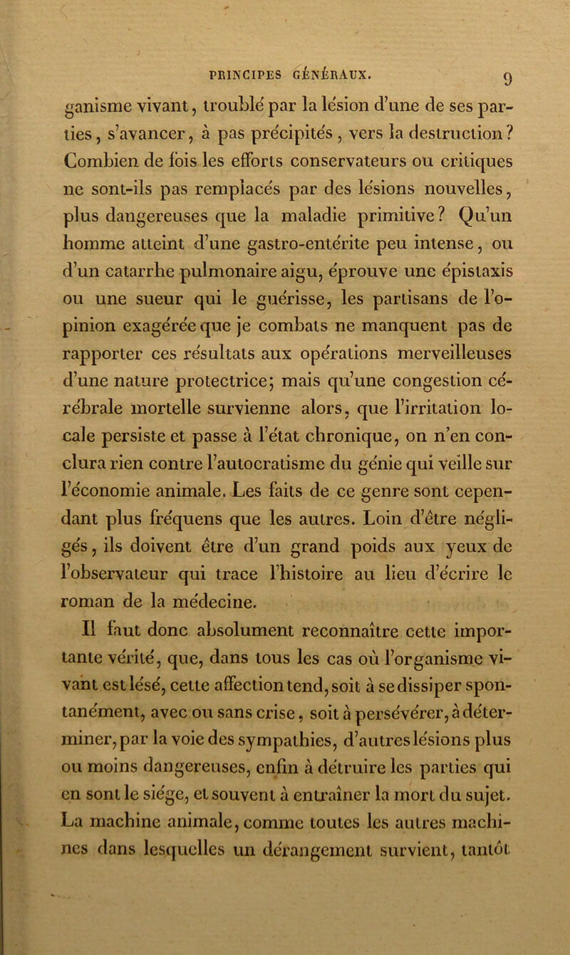 ganisme vivant, trouble par la lésion d’une de ses par- ties, s’avancer, à pas précipités , vers la destruction? Combien de Ibis les efforts conservateurs ou critiques ne sont-ils pas remplacés par des lésions nouvelles, plus dangereuses que la maladie primitive? Qu’un homme atteint d’une gastro-entérite peu intense, ou d’un catarrhe pulmonaire aigu, éprouve une épistaxis ou une sueur qui le guérisse, les partisans de l’o- pinion exagérée que je combats ne manquent pas de rapporter ces résultats aux opérations merveilleuses d’une nature protectrice; mais qu’une congestion cé- rébrale mortelle survienne alors, que l’irritation lo- cale persiste et passe à l’état chronique, on n’en con- clura rien contre l’autocratisme du génie qui veille sur l’économie animale. Les faits de ce genre sont cepen- dant plus fréquens que les autres. Loin d’étre négli- gés , ils doivent être d’un grand poids aux yeux de l’observateur qui trace l’histoire au lieu d’écrire le roman de la médecine. Il faut donc absolument reconnaître cette impor- tante vérité, que, dans tous les cas où l’organisme vi- vant est lésé, cette affection tend, soit à se dissiper spon- tanément, avec ou sans crise, soit à persévérer, à déter- miner, par la voie des sympathies, d’autres lésions plus ou moins dangereuses, enfin à détruire les parties qui en sont le siège, et souvent à entraîner la mort du sujet. La machine animale, comme toutes les autres machi- nes dans lesquelles un dérangement survient, tantôt