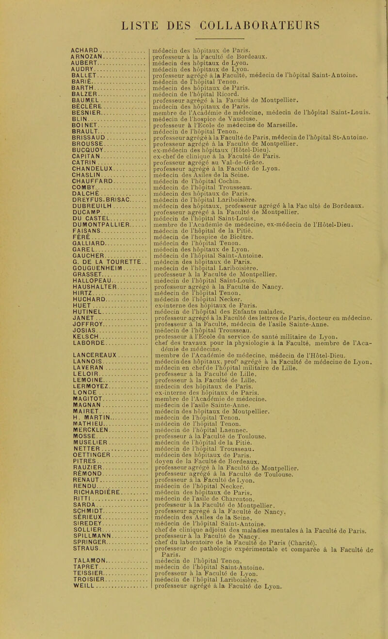 LISTE DES COLLABORATEURS ACHARD ARNOZAN AUBERT AUDRY BALLET BARIE BARTH BALZER BAUMEL BECLERE BESNIER BLIN BOINET BRAULT BRISSAUD BROUSSE BUCQUOY CAPITAN CATRIN CHANDELUX CHASLIN CHAUFFARD COMBY DALCHE DREYFUS.BRISAC DUBREUILH DUCAMP DU CASTEL DUIVIONTPALLIER FAISANS FERE OALLIARD GAREL GAUCHER G. DE LA TOURETTE.. GOUGUENHEIIVI GRASSET HALLOPEAU HAUSHALTER HIRTZ HUCHARD HUET HUTINEL JANET JOFFROY JOSIAS KELSCH LABORDE LANCEREAUX LANNOIS LAVERAN LELOIR LEIVIOINE LERMOYEZ LONDE MAGITOT IVIAGNAN IVIAIRET H. MARTIN MATHIEU MERCKLEN MOSSE MUSELIER NETTER OETTINGER PITRES RAUZIER REMOND RENAUT RENDU RICHARDIERE RITTI SARDA SCHMIDT SERIEUX SIREDEY SOLLIER SPILLMANN SPRINGER STRAUS TALAMON TAPRET TEISSIER TROISIER WEILL mddecin des hdpitaux de Paris, professour k la Kacultd do Uordeaux. mddecio des hopitaux do Lyon, mddecin des hdpitaux de Lyon. professour agrdgd a la Facultd, medecin de I’hdpital Saint-Antoine. mddecin do rhdpital Tenon. mddecin des hdpitaux de Paris. raddocin de I'hopital Ricord. profosseur agregd a la Faoulte de Montpollior. medecin des hdpitaux de Paris. mombro de I’Acaddmio de mddocine, mddecin do I'hopital Saint-Louis. medecin de I’hospico de Vaucluse. professour k I'Ecole do medeoine do Marseille. mddocin de I’hdpital Tenon. profosseur agrdge k la Faculte do Paris, mddocin do I’hdpital St-Antoino. professour agrdgd k la Facultd de Montpellier. ex-mddecin des hdpitaux (Hotol-Dieu). ox-chef de cliniquo a la Facultd de Paris. profosseur agrdgd au Val-do-Grkco. professour agrdge k la Facultd do Lyon. mddecin des Asiles de la Seine. mddecin do I’hdpital Cochin. mddecin do I’hdpital Trousseau. mddecin des hdpitaux do Paris. mddecin do I’hdpital Lariboisidre. mddocin des hdpitaux, profosseur agrdgd kla Facultd de Bordeaux, profosseur agregd k la Facultd de Montpellier, mddecin de rhdpital Saint-Louis. membre de I’Academie de medecino, ox-mddeciu de I’lldtel-Dieu. mddocin de I'hopital de la Pitid. mddecin de I’hospice do Bicetre. mddecin do I'hdpital Tenon. mddecin des hdpitaux de Lyon. mddecin de I'hopital Saint-Antoine. mddecin des hdpitaux de Paris. medecin de I'hopital Lariboisiere. profosseur k la Faculte de Montpellier. mddecin de I’hdpital Saint-Louis. profosseur agrdgd k la Faculte do Nancy. mddecin de I’hdpital Tenon. mddecin do I’hdpital Necker. ex-interne des hdpitaux do Paris. mddecin de I’hdpital des Enfants malades. profosseur agregd k la Facultd des lettres do Paris, doctour on mddecine. professour k la Faculte, mddecin de I’asile Sainte-Anne. medecin de I’hdpital Trousseau. profosseur k I'Ecole du service do sante railitaire de Lyon, chef des travaux pour la physiologie a la Faculte, membre de I’Aca- ddmie de mddecine. membre do I’Acaddmio de mddecine, medecin de I’Hdtel-Dieu. mddecin des hdpitaux, proP agrdgd k la Facultd de mddecine do Lyon. mddecin en chefde I’hopital militaire de Lille. profosseur k la Facultd de Lille. profosseur k la Faoulte de Lille. medecin des hdpitaux de Paris. ox-interne des hdpitaux de Paris. membro do I’Acaddmio do mddecine. mddecin de I’asile Sainte-Anne. mddecin des hdpitaux do Montpellier. mddecin de I’hopital Tenon. mddecin do I’hdpital Tenon. mddecin do I’hdpital Laennec. profosseur k la Facultd do Toulouse. mddecin de I’hdpital de la Pitid. mddocin de I’hdpital Trousseau. mddocin des hdpitaux do Paris. doyon de la Facultd do Bordeaux. profosseur agrdgd k la Facultd de Montpellier. profosseur agrdgd k la Facultd de Toulouse. profosseur k la Facultd de Lyon. mddecin do I’hdpital Necker. mddecin des hdpitaux do Paris. mddocin do I’asilo de Charonton. professour k la Facultd do Montpellier. profosseur agrdgd k la Facultd de Nancy. mddecin des Asiles de la Soino. mddocin de I’hdpital Saint-Antoine. chof de cliniquo adjoint dos maladies mentalos k la Facultd do Paris, profosseur k la Facultd de Nancy, chef du laboratoire de la Facultd do Paris (Charitd). professour do pathologic oxpdrimentalo ot compardo k la Facultd dc Paris. mddecin do I’hdpital Tenon, mddecin do I’hdpital Saint-Antoino. professour k la Facultd de Lyon, raddeciu de I’hdpital Lariboisidre. profosseur agrdgd k la Facultd do Lyon.