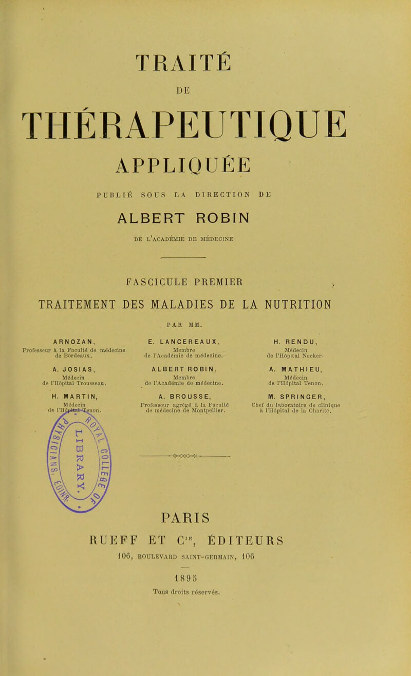 DE appliquEe PUBLI6 sous LA DIRECTION DE ALBERT ROBIN BE l’aCADEMIE DE MEDECINE FASCICULE PREMIER TRAITEMENT DES MALADIES DE LA NUTRITION PAR MM. E. LANCEREAUX, Membre (1e TAcad^mie de m^decino. ALBERT ROBIN, Membre de TAcad^mie de m^decine. A. BROUSSE, ProfessGur fi la FariiUd de mfidecine de Montpellier. PARIS RUEFF FT C'% EDITEURS 100, BOULEVARD SAINT-GERMAIN, lOG ARNOZAN, Profcsscur A la Faculty de m^decine de Bordeaux. A. JOSIAS, M^deein de ITIdpital Trousseau. H. MARTIN, M6dccin H. RENDU, M^decin de ITIdpital Necker. A. MATHIEU, Mddecin de I’Hdpital Tenon. M. SPRINGER, Chef dll laboratoire de clinique A ITIdpital de la ChariW. 1895 Tons droits rdsorvAs.