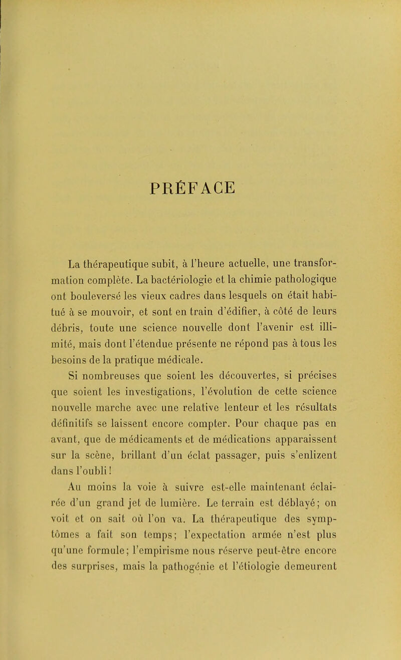 preface La therapeutique subit, a I’heure actuelle, une transfor- mation complete. La bacteriologie et la chimie pathologique ont bouleverse les vieiix cadres clans lesquels on etait habi- tue a se mouvoir, et sont en train d’edifier, a cote de leurs debris, toute une science nouvelle dont I’avenir est illi- mite, mais dont I’etendue presente ne repond pas atous les besoins de la pratique medicate. Si nombreuses que soient les decouvertes, si precises que soient les investigations, revolution de cette science nouvelle marche avec une relative lenteur et les resultats definitifs se laissent encore compter. Pour chaque pas en avant, que de medicaments et de medications apparaissent sur la scene, brillant d’un eclat passager, puis s’enlizent dans I’oubli! All moins la voie a suivre est-elle maintenant eclai- ree d’un grand jet de lumiere. Le terrain est deblaye; on voit et on sail ou Ton va. La therapeutique des symp- tomes a fait son temps; I’expectation armee n’est plus qu’une formate; I’empirisme nous reserve peut-etre encore des surprises, mais la pathogenic et I’ctiologie demeurent