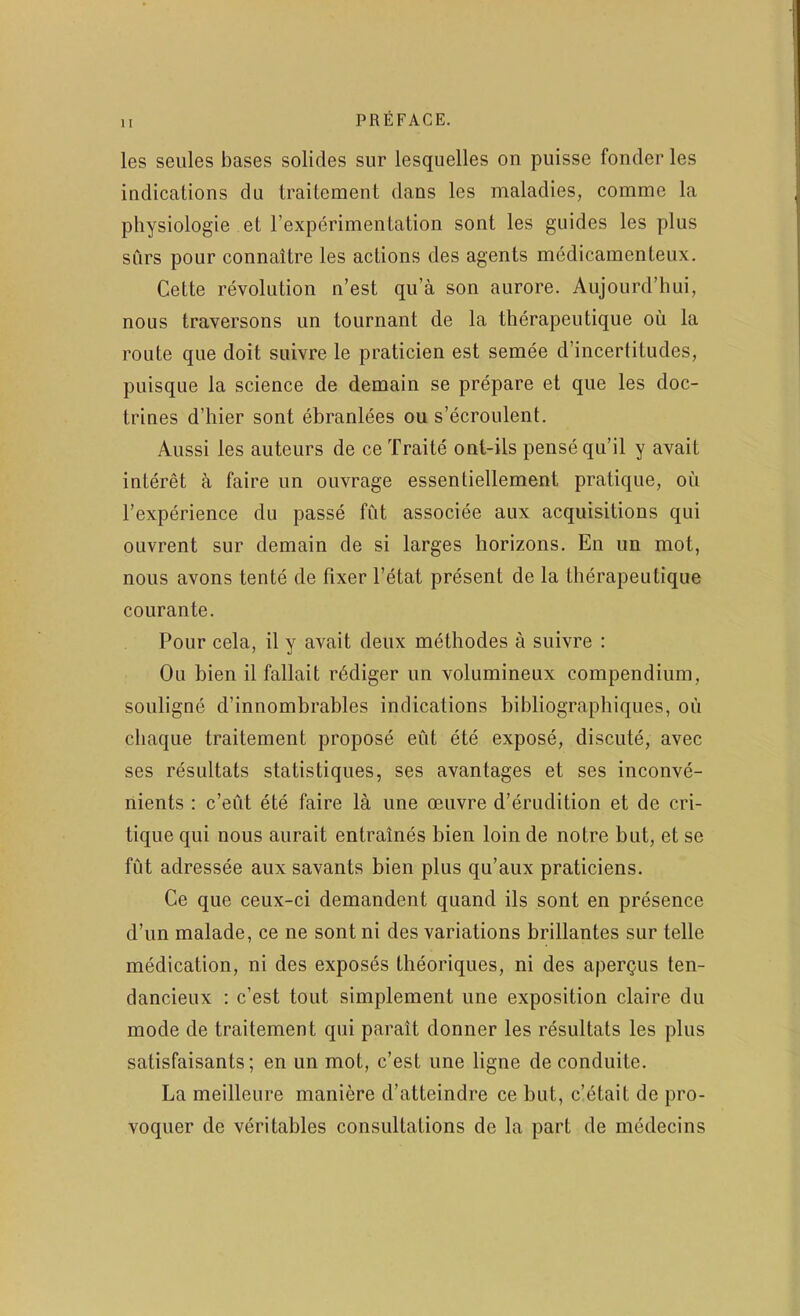 les seiiles bases solides sur lesquelles on puisse fonder les indications du iraitement dans les maladies, comme la physiologie et rexperimentation sont les guides les plus surs pour connaitre les actions des agents medicamenteiix. Cette revolution n’est qu’a son aurore. Aujourd’hui, nous traversons un tournant de la therapeutique ou la route que doit suivre le praticien est semee d’incertitudes, puisque la science de demain se prepare et que les doc- trines d’hier sont ebranlees ou s’ecroulent. Aussi les auteurs de ce Traite ont-ils pense qu’il y avait intdret a faire iin ouvrage essentiellement pratique, ou I’experience du passe fut associee aux acquisitions qui ouvrent sur demain de si larges horizons. En im mot, nous avons tente de fixer I’etat present de la therapeutique courante. Pour cela, il y avait deux methodes a suivre : Ou hien il fallait rddiger un volumineux compendium, souligne d’innombrahles indications bibliographiques, ou chaque traitement propose eiit ete expose, discute, avec ses resultats statistiques, ses avantages et ses inconve- nients : c’eiit ete faire la une oeuvre d’erudition et de cri- tique qui nous aurait entraines bien loin de notre but, et se fut adressee aux savants bien plus qu’aux praticiens. Ce que ceux-ci demandent quand ils sont en presence d’un malade, ce ne sont ni des variations brillantes sur telle medication, ni des exposes theoriques, ni des aperQus ten- dancieux : c’est tout simplement une exposition claire du mode de traitement qui parait donner les resultats les plus satisfaisants; en un mot, c’est une ligne deconduite. La meilleure maniere d’atteindre ce but, c’etait de pro- voquer de veritables consultations de la part de medecins