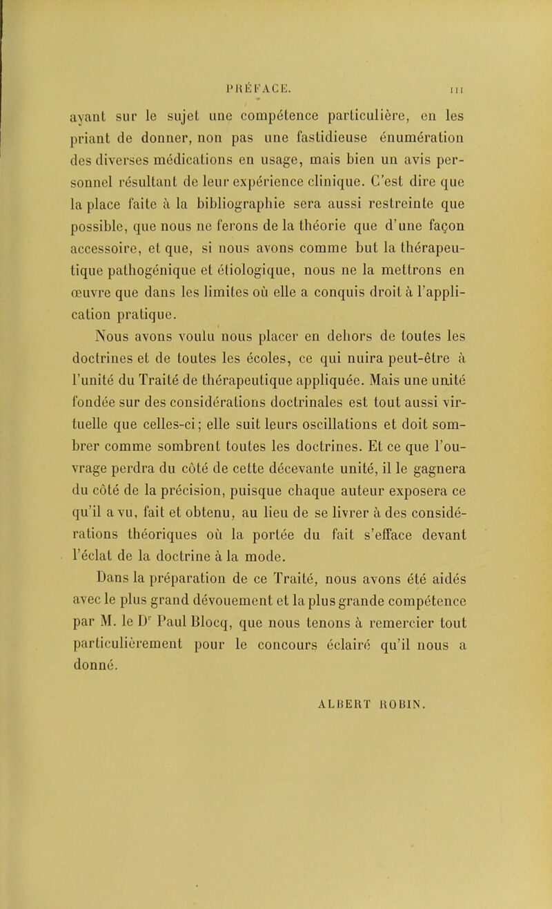 ayant sur le sujel une competence particuliere, on les priant de doniier, non pas une fastidieuse enumeration des diverses medications en usage, mais bien un avis per- sonnel resultant de leur experience clinique. G’est dire que la place faite ii la bibliographie sera aussi restreinte que possible, que nous ne ferons de la tbeorie que d’une fa^on accessoire, et que, si nous avons comme but la therapeu- tique patliogenique et etiologique, nous ne la mettrons en oeuvre que dans les limites on elle a conquis droit a I’appli- cation pratique. Nous avons voulu nous placer en dehors de toutes les doctrines et de toutes les ecoles, ce qui nuira peut-etre a I’unite du Traite de therapeutique appliquee. Mais une unite fondee sur des considerations doctrinales est tout aussi vir- tuelle que celles-ci; elle suit leurs oscillations et doit som- brer comme sombrent toutes les doctrines. Et ce que I’ou- vrage perdra du cote de cette decevante unite, il le gagnera du cote de la precision, puisque chaque auteur exposera ce qu’il a vu, fait et obtenu, au lieu de se livrer a des conside- rations theoriques ou la portee du fait s’efface devant I’eclat de la doctrine ala mode. Dans la preparation de ce Traite, nous avons ete aides avec le plus grand devouement et la plus grande competence par M. le D‘‘ Paul Blocq, que nous tenons a remercier tout particulierement pour le concours eclaire qu’il nous a donne. ALHERT ROBIN.