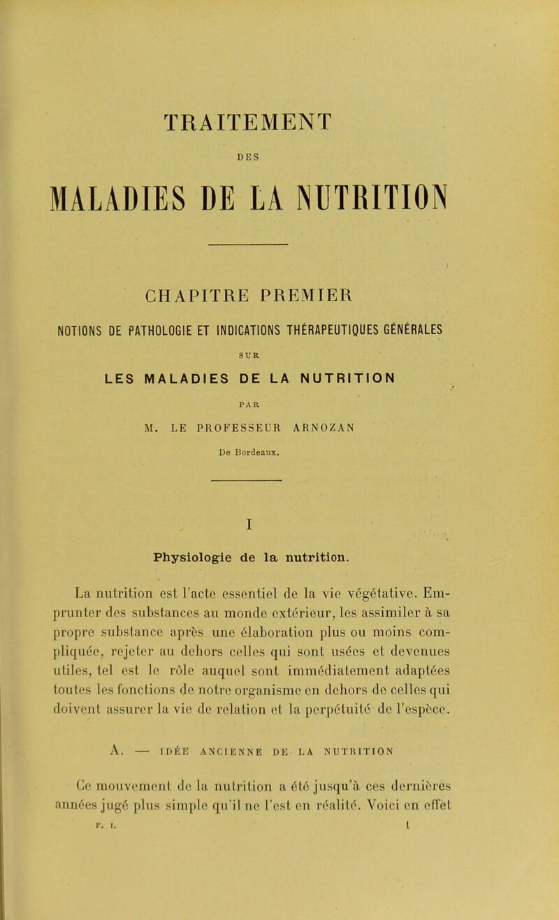 TRAITEMENT DES MALADIES DE LA NUTRITION ; CHAPITRE PREMIER NOTIONS DE PATHOLOGIE ET INDICATIONS THERAPEUTIQUES GENERALES SUR LES MALADIES DE LA NUTRITION PAR M. LE PROFESSEUR ARNOZAN De Bordeaux. I Physiologie de la nutrition. La nutrition est I’actc essentiel de la vie v6g(5tative. Em- prunter des substances an monde extdrieur, les assimiler a sa propre substance apr^s une 6laboration plus ou moins com- pliqude, rejeter au dehors cellos qui sont usdos et devenuos utiles, tel est le role auquel sont immddiatement adaptdes toutes les fonctions de notre organisme en dehors de cellos qui doivent assurer la vie de relation et la porpdtuite de Tespbcc. A. ID^E ANCIENNE DE LA NUTUITION Co. mouvement do la nutrition a dtd jusqu’ii cos dernidres anndcs jugd plus simple qu’il no Tost en realitd. Voici on ellet