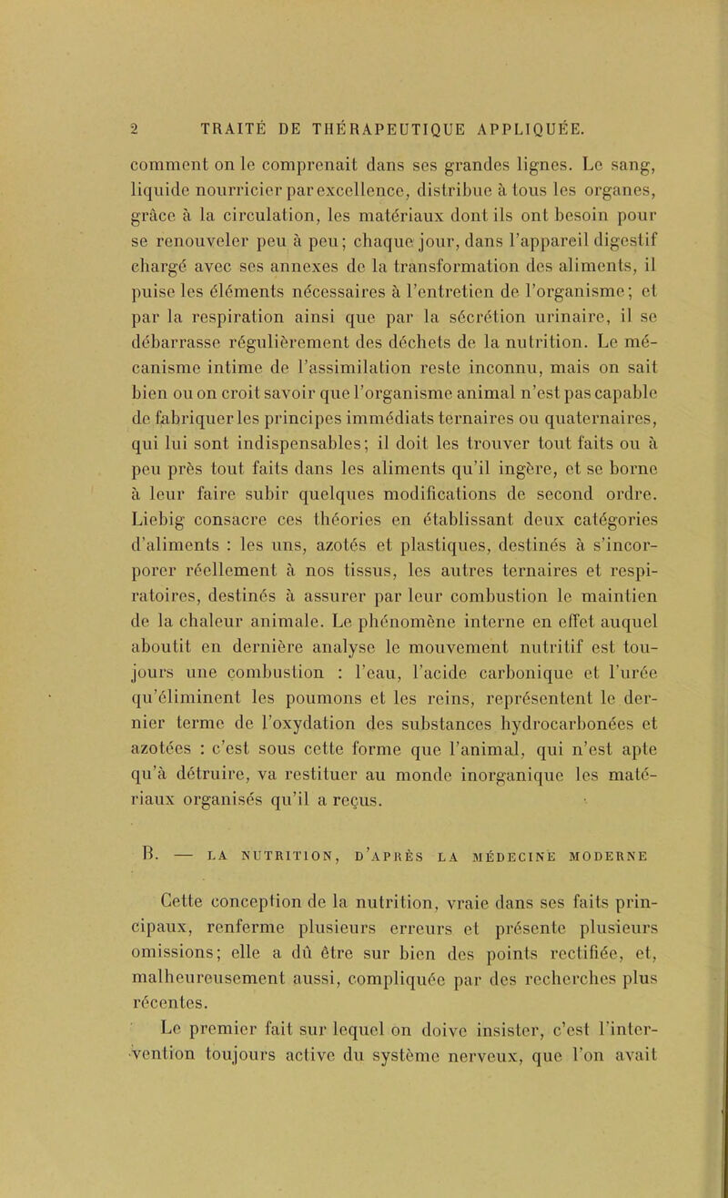 commont on Ic comprenait dans ses grandes lignes. Lc sang, liqiiide nouiTicier par excellence, distribiie a Ions les organes, grace a la circulation, les niat(5riaiix dont ils ont besoin pour se renouveler peu a pen; chaque jour, dans I’appareil digestif chargd avec ses annexes de la transformation des aliments, il puise les dl(§ments ndeessaires a I’entretien de I’organisme; et par la respiration ainsi que par la secretion urinaire, il se ddbarrasse r(5guli6rement des d^chets de la nutrition. Le md- canisme intime de I’assimilation reste inconnu, mais on sait bien ou on croit savoir que I’organisme animal n’est pas capable de fabriquerles principes immddiats ternaires ou quaternaires, qui lui sont indispensables; il doit les trouver tout fails ou a peu prbs tout fails dans les aliments qu’il ingbre, et se borne a leur faire subir quelques modifications de second ordre. Liebig consacre ces thbories en dtablissant deux categories d’aliments : les uns, azotds et plastiques, destines a s’incor- porer reellement a nos tissus, les autres ternaires et respi- ratoires, destines a assurer par leur combustion le maintien de la chaleur animale. Le phenomene interne en effet auquel aboutit en derniere analyse le mouvement nutritif est tou- jours line combustion : Lean, I’acide carbonique et rurde qu’eliminent les poumons et les reins, reprdsentent le der- nier terme de I’oxydation des substances hydrocarbonees et azotees : e’est sous cette forme que I’animal, qui n’est apte qu’a ddtruire, va restituer au monde inorganique les matd- riaux organises qu’il a reQUS. B. LA NUTRITION, d’aPRES LA MEDECINE MODERNE Cette conception de la nutrition, vraie dans ses faits prin- cipaux, renferme plusieurs erreurs et prdsente plusieurs omissions; elle a dii dtre sur bien des points rectifide, et, malheureusement aussi, compliqude par des recherches plus rdeentes. Le premier fait sur lequel on doive insister, e’est I’inter- Vention toujours active du systdme nerveux, que Ton avait