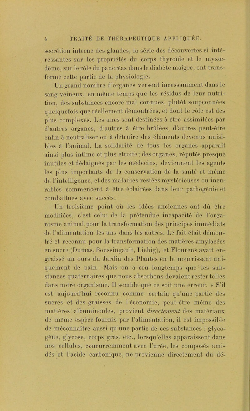 secretion interne cles glandes, la s6rie des ddcouverles si int6- ressantes siir les propri6t6s dn corps thyroide et le myxoj- deme, sur le role du panerdas dans le diab5Le maigre, onl trans- l‘orni6 cette partie de la physiologie. Un grand nombre d’organes versent incessamment dans le sang veineiix, en meme temps que les rdsidus de lenr nutri- tion, des substances encore mal connues, plutot sonpeonndes quelquel'ois que reellement ddmontrdes, et dont le role est des plus complexes. Les lines sont destindes a dtre assimilees par d’autres organes, d’autres a etre briildes, d’autres peut-dtre enfin a neutraliser ou a ddtruire des dldments devenus nuisi- bles a I’animal. La solidaritd de tons les organes apparait ainsi plus intime et plus dtroite; des organes, rdputds presque inutiles et dddaignds par les mddecins, deviennent les agents les plus importants de la conservation de la santd et meme de I’intelligence, etdes maladies resides mystdrieuses ou incu- rables commencent a etre dclairdes dans leur pathogenie et combattues avec succes. Un troisidme point on les iddes anciennes ont dn etre modifides, e’est celui de la prdtendue incapacitd de I’orga- nisme animal pour la transformation des principes immddiats de ralimentation les uns dans les autres. Le fait dtait ddmon- tre et reconnu pour la transformation des matidres amylacees en sucre (Dumas, Boussingault, Liebig), et Flourens avait en- graisse un ours du Jardin des Plantes en le nourrissant uni- quement de pain. Mais on a cm longtemps que les sub- stances quaternaires que nous absorbons devaient rester telles dans notre organisme. 11 semble que ce soil une erreur. « S’il est aujourd’liui reconnu comme certain qu’une partie des sucres et des graisses de Pdeonomie, peut-etre mdme des matidres albuminoides, provient directement des matdriaux de mdme espdee fournis par i’alimentalion, il est impossible de mdconnaitre aussi qu’une partie de ces substances : glyco- gene, glycose, corps gras, etc., lorsqu’elles apparaissent dans nos cellules, cencurremment avec I’urde, les composds ami- des (et I’acide carbonique, ne provienne directement du dd-