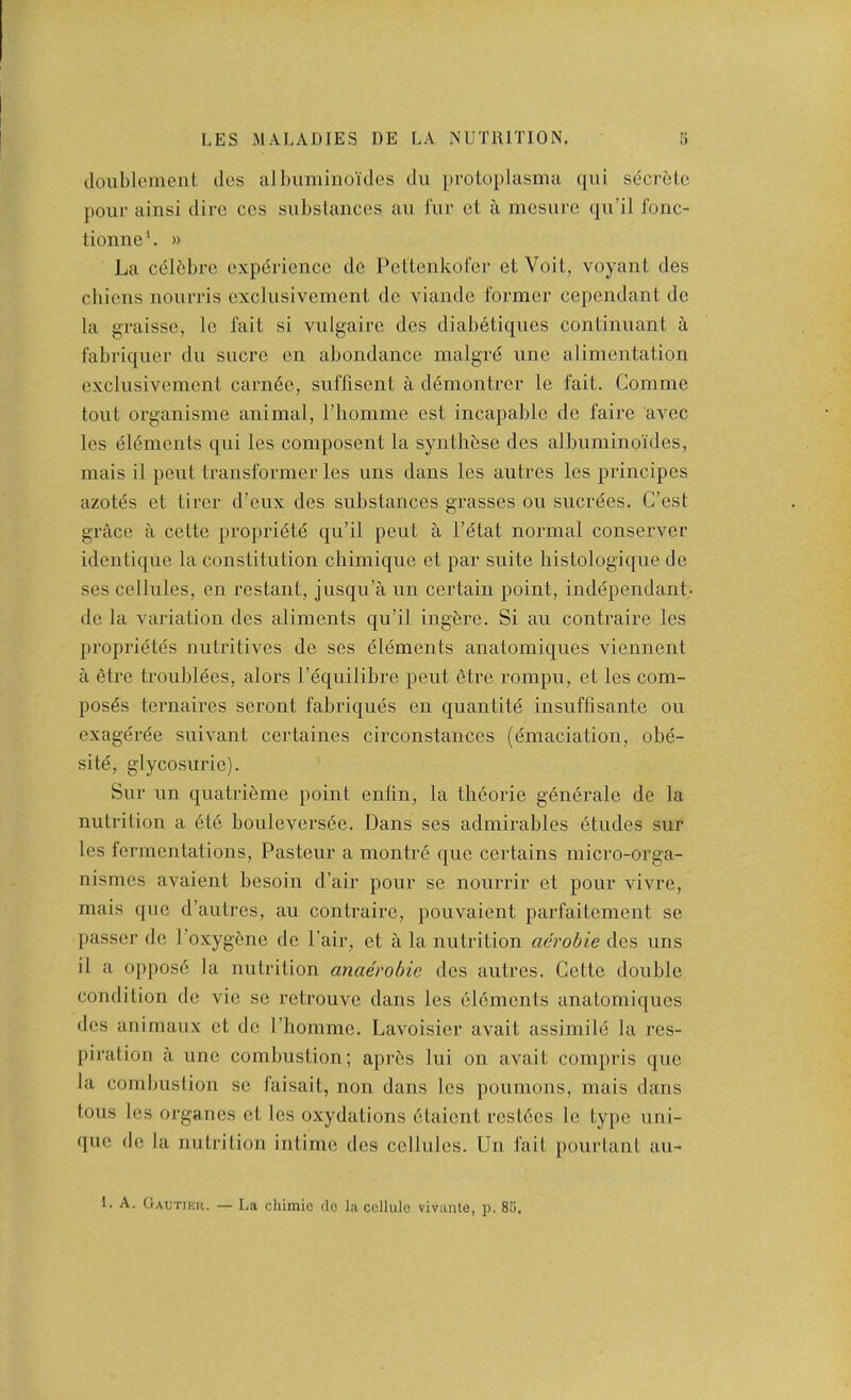 doublonient des albiiminoides du protoplasmu qiii s(5crclG pour ainsi dire ccs subslanccs au I'ur cl a mesure qu’il fonc- tionne*. » La cclbbrc experience do Pcttenkol'cr elVoit, voyant des chiens nourris excliisivemcnl dc viaiide former cepondant do la graisse, le fait si vulgairo des diabetiques continuant a fabriquer du sucre on abundance malgre une alimentation exclusivement cameo, suflisent a d6montrer le fait. Comme tout organisme animal, riiomme est incapable de faire avoc les elements qui les composent la synthese des albuminoides, mais il pent transformer les uns dans les autres les principes azotes et tirer d’eux des substances grasses on sucrees. G’est grace a cette propriete qu’il pent a I’etat normal conserver idontiquo la constitution chimique et par suite histologique do ses cellules, on restant, jusqu’a un certain point, independant- de la variation des aliments qu’il ingere. Si au contraire les proprietes nutritives de ses elements anatomiques viennent a etre troublees, alors I’equilibre pent etre rompu, et les com- poses ternaires seront fabriques en quantite insuffisante ou exageree suivant certaines circonstances (emaciation, obe- site, glycosurie). Sur un quatrieme point enlin, la theorie generale de la nutrition a ete bouleversee. Dans ses admirables etudes sur les fermentations, Pasteur a montre que certains micro-orga- nismes avaient besoin d’air pour se nourrir et pour vivre, mais quo d’autros, au contraire, pouvaient parfaitement se j)asser do I’oxygene de Pair, et a la nutrition aerobie des uns il a oppose la nutrition anae'robie des autres. Cette double condition dc vie se retrouve dans les elements anatomiques des animaux et dc I’hommc. Lavoisier avail assimile la res- piration a line combustion; apr5s lui on avail compris que la combustion sc faisait, non dans les poumons, mais dans tons les organcs et les oxydations etaient rcstees le type uni- (pic dc la nutrition intime des cellules. Un fait pourtant au- 1. A. Gautikii. — La chimic dc la cellule vivante, p. 8;i.