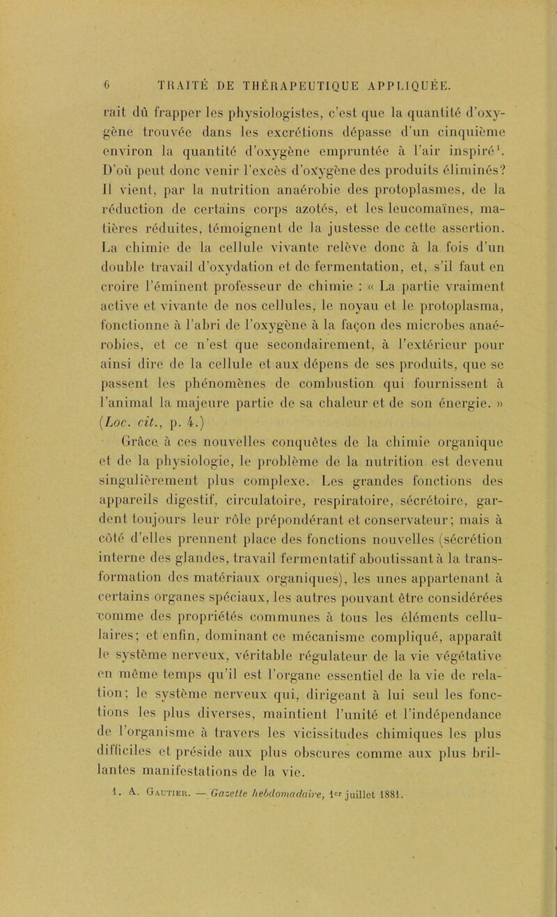 rait (hi frappcr les physiologistcs, c’est que la qiianlil6 d’oxy- g^nc; troiiv(^c dans les excretions ddpassc d’nn cinqnieme environ la quantite d’oxygene omprunt6c a I’air inspirii*. D’oh pent done venir I’excds d’oXygtne des produits eiiniines? 11 vient, par la nutrition anadrobie des protoplasmes, de la reduction de certains corps azotes, et les leucomaincs, raa- tibres reduites, temoignent de la justesse de cette assertion. La chimie de la cellule vivante releve done a la fois d’un double travail d’oxydation et do fermentation, et, s’il faut en croire I’eminent professeur de chimie : « La partie vraiment active et vivante de nos cellules, le noyau et le protoplasma, fonctionne a I’abri de I’oxygene a la fagon des microbes anad- robies, et ce n’est que secondairoment, a l’ext(?riour pour ainsi dire de la cellule et aux d(^.pens de ses produits, que se passent les plujnombnes de combustion qui fournissent a I’animal la majeure partie de sa chaleur et de son (inergie. » {Loc. cit., p. 4.) Grace a ces nouvelles conquetes de la chimie organique et de la physiologie, le probl^me do la nutrition est devenu singulit'rement plus complexe. Les grandes fonctions des appareils digestif, circulatoire, respiratoire, secr(5toire, gar- dent toujours leur role pr6pond(5rant et conservateur; mais a cole d’elles prennent place des fonctions nouvelles (secretion interne des glandes, travail fermentatif aboutissanta la trans- lormation des mat(5riaux organiques), les unes appartenant a certains organes sp(5ciaux, les autres pouvant etre consid(3rees nomme des propri(§t(?s communes a tons les dldments cellu- laires; et enfin, dominant ce mccanisme compliqiu^, apparait le systdme nerveux, V(§ritable r(§gulateur de la vie v6g(*tative en meme temps qu’il est I’organe essentiel de la vie do rela- tion; le systcmie nerveux qui, dirigeant a lui seiil les fonc- tions les plus diverses, maintient I’linite et l’ind(5pcndance de Torganisme a travers les vicissitudes cliimiques les jilus dilficiles et priiside aux plus obscures comme aux plus bril- lantes manifestations de la vie. 1. A. Gautier. — Gazette hehdomadaire, lor juillct 1881.