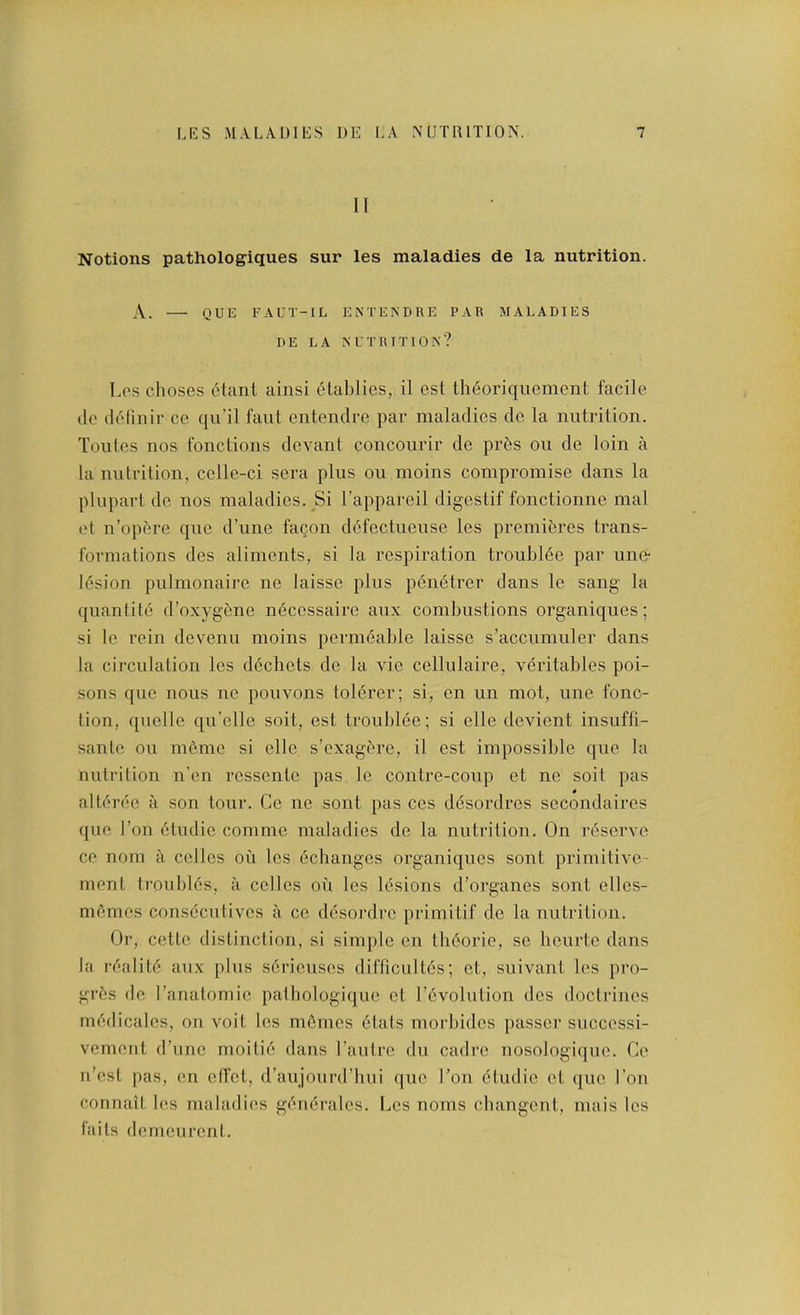 n Notions pathologiques sur les maladies de la nutrition. A. Q U E F A U T- I L ENTENDRE PAR MALADIES DE LA NUTRITION? Los choses c'tunt ainsi elablies, il csl tli6oriqiiemcnt facile lie ili'linir ce qu’il faiit entendre par maladies de la nutrition. Toiites nos fonctions devant concourir de pr6s on de loin a la nutrition, celle-ci sera plus on moins compromise dans la pliipart de nos maladies. Si I’appareil digestif fonctionne mal et n’opftre qiie d’line fagon dcfectucuse les premieres trans- formations des aliments, si la respiration troubl6e par line* lesion piilnionaire ne laisse plus p^netrer dans le sang la quantite d’oxygene ii6cessaire aiix combustions organiques; si Ic rein devenu moins permeable laisse s’accumuler dans la circulation les d6chets de la vie cellulaire, veritables poi- sons quo nous no pouvons tolerer; si, on un mot, une fonc- lion, quelle qu’ellc soit, est troublee; si elle devient insuffi- sante ou ni6mc si elle s’exagf're, il est impossible que la nutrition n’en rossente pas le contre-coup et ne soit pas alterec a son tour. Ge no sont pas ces desordres secondaires que Ton 6tiulie comme maladies de la nutrition. On reserve ce nom a colics on les ^changes organiques sont primitive- nient troubl6s, a colics on les lesions d’organes sont elles- m6mes consecutives a ce desordre primitif de la nutrition. Or, cette distinction, si simple on tli6orie, sc lieurte dans la r6alit6 aux plus serieuscs diiTicult6s; et, suivant les pro- gr6s de ranatomic patliologique et l’(5volutiou des doctrines mf'dicalcs, on voit les mfinics 6tats morbidcs passer snccessi- vement (rune moitie dans Lautre dii cadre nosologiciue. Ce u’est j)as, en clfct, d’aujourd’bui quo Lon cludic et ([uc Lon connait les maladies gf'iuM-alcs. Les noms cliangcnt, niais les I’aits demeurent.