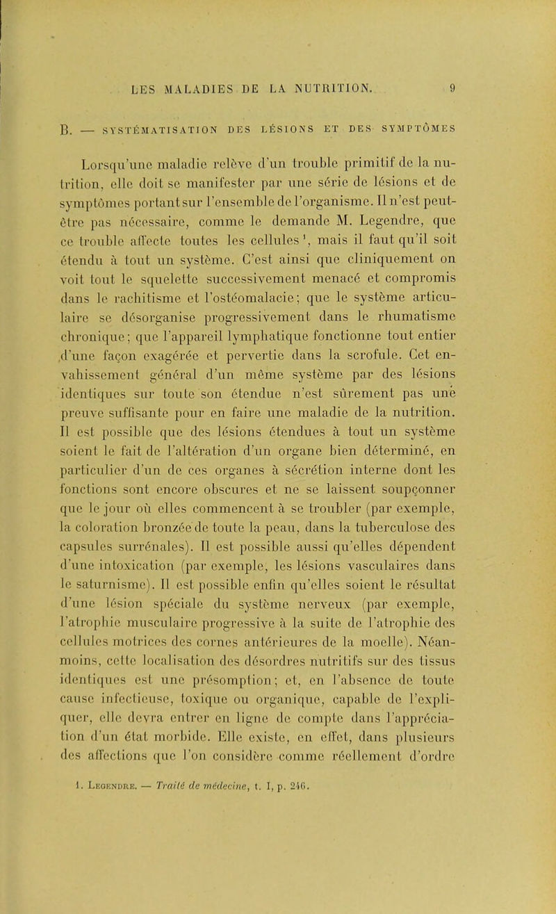 C. — systematisation dks lEsions et des symptomes LoTsqu’iiiic maladie rclfivc d’un trouble primitif de la nu- Irilion, ellc doit sc manifestcr par imc s6ric de lEsions ct de symptomes portantsur renscmble de I’organismc. Ilu’est peiit- etre pas uEcessaire, comme le demandc M. Legendre, que cc trouble all’ectc toutes les cellules', mais il faut qu’il soit 6tcndu a tout un systf'me. G’est ainsi que cliniquement on volt tout le squelette successivement menace et compromis dans le rachitisme et I’ostEomalacie; que le systeme articu- lairc se ddsorganise progressivement dans le rhumatisme chronique; que I’appareil lymphatique fonctionne tout entier .d’une faQon exageree et pervertie dans la scrofule. Get en- vahissement gdnEral d’un meme systeme par des lEsions identiques sur toute son Etendue n’est siirement pas une preuve suffisante pour en faire une maladie de la nutrition. II est possible que des lesions etendues a tout un systeme soient le 1‘ait de I’altEration d’un organe bien determiiiE, en particulier d’un de ces organes a sEcrdtion interne dont les Ibnctions sont encore obscures et ne se laissent soupgonner que le jour ou elles commencent a se troubler (par exemplc, la coloration bronzee de toute la peau, dans la tuberculose des capsules surrEnales). II est possible aussi qu’elles dEpendent d’une intoxication (par exemplc, les lEsions vasculaires dans le saturnisme). II est possible enfin qu’elles soient le rEsultat d’unc lEsion spEcialc du systeme nerveux (par exemplc, I’atropbic musculaire progressive a la suite de I’atrophie des cellules motrices des comes anlErieurcs de la moclle). NEan- moins, cette localisation des dEsordres nutritifs sur des tissus identiques est une prEsomption; et, en I’abscncc de toute cause int'cctieuse, toxique ou orgauiqiie, capable de I’cxpli- quer, clle devra entrer en ligne de comptc dans I’apprEcia- tion d’un Elat morbidc. Ellc cxistc, en ell'ct, dans plusieurs dcs atrcctions que Ton considErc comme rEellcmcut d’ordre I. Leokndre. — Train de medecine, t. I, p. 240.