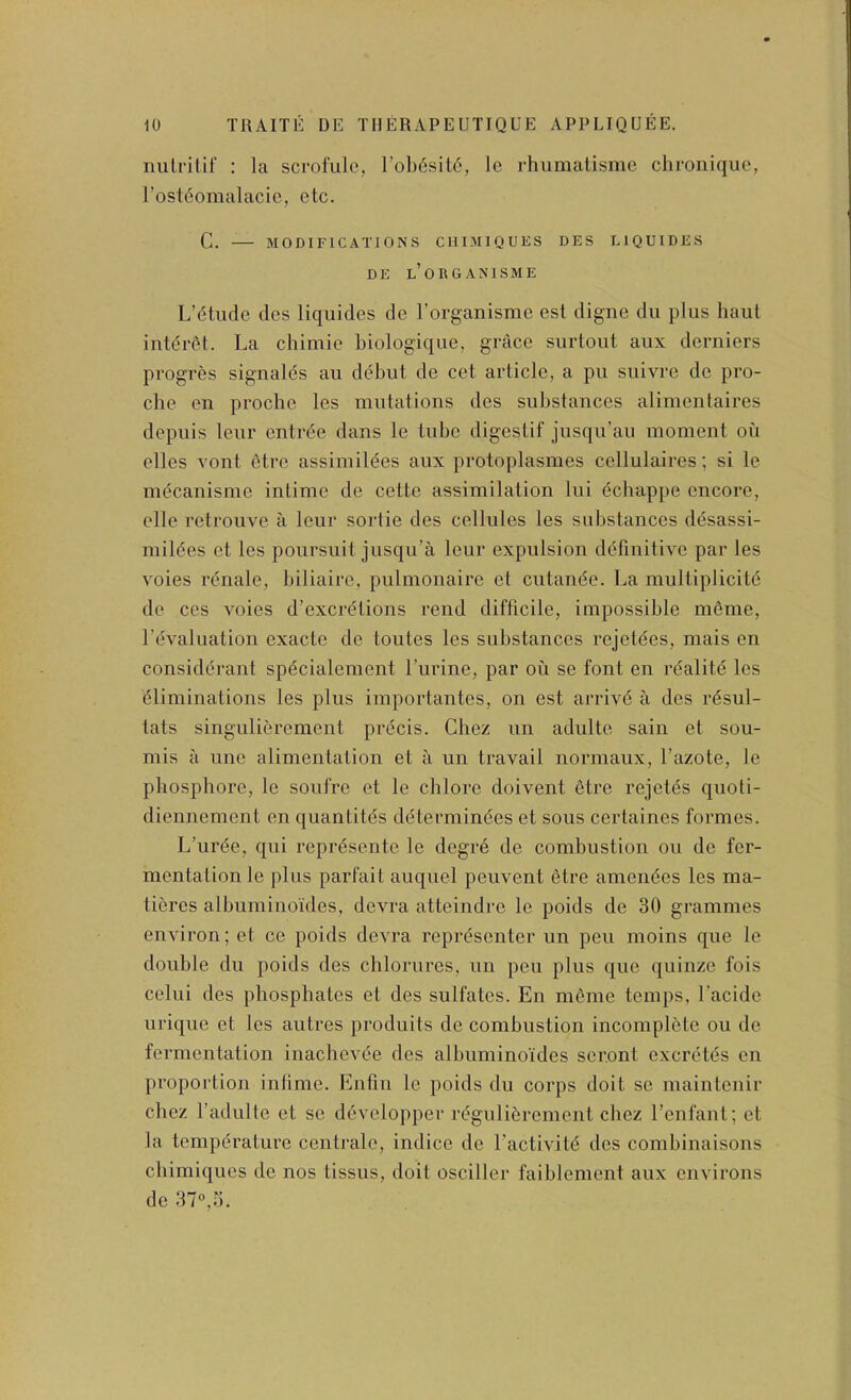 nulfilif : la scrofulc, l’ob6sit6, le rhumatisnie chroniquc, I’ostfiomalacic, etc. C. MODIFICATIONS CIIIMIQUES DES LIQUIDES DE l’oRGANISME L’dtiidc des liquides de Torganisme est digne du plus haul intei’6t. La chimie biologique, grace surtout aux derniers progres signalds an debut de cet article, a pu suivre de pro- che en proche les mutations des substances alimentaires depuis leur entrde dans le tube digestif jusqu’au moment oil elles Yont etre assimildes aux protoplasmes cellulaires; si le mdcanisme intime de cette assimilation lui dcbappe encore, elle retrouve a leur sortie des cellules les substances desassi- mildes et les poursuit jusqu’a leur expulsion definitive par les voies rdnale, biliaire, pulmonaire et cutande. La multiplicitc de ces voies d’excrdtions rend difficile, impossible meme, revaluation exacte de toutes les substances rejetees, mais en considerant specialement I’urine, par oil se font en rdalite les dliminations les plus importantes, on est arrivd a des rdsul- tats singulierement precis. Chez un adulte sain et sou- mis ii line alimentation et a un travail normaux, I’azote, le phosphore, le soufre et le chlore doivent dtre rejetds quoti- diennement en quantitds determindes et sous certaines formes. L’urde, qui reprdsente le degrd de combustion ou de fer- mentation le plus parfail auquel peuvent etre amendes les ma- tieres albuminoides, devra atteindre le poids de 30 grammes environ; et ce poids devra reprdsenter un pen moins que le double du poids des chlorures, un pen plus que quinze fois celui des phosphates et des sulfates. En meme temps, Lacide urique et les autres produits de combustion incompldte ou do fermentation inachevde des albuminoides seront excrdtds en proportion intime. Enfin le poids du corps doit se niaintenir chez I’adulte et sc ddvelopper rdgulidrcment chez I’enfant; et la tempdralure centrale, indicc de I’activitd dcs combinaisons cbimiques de nos tissus, doit osciller faiblement aux environs de 37°,5.