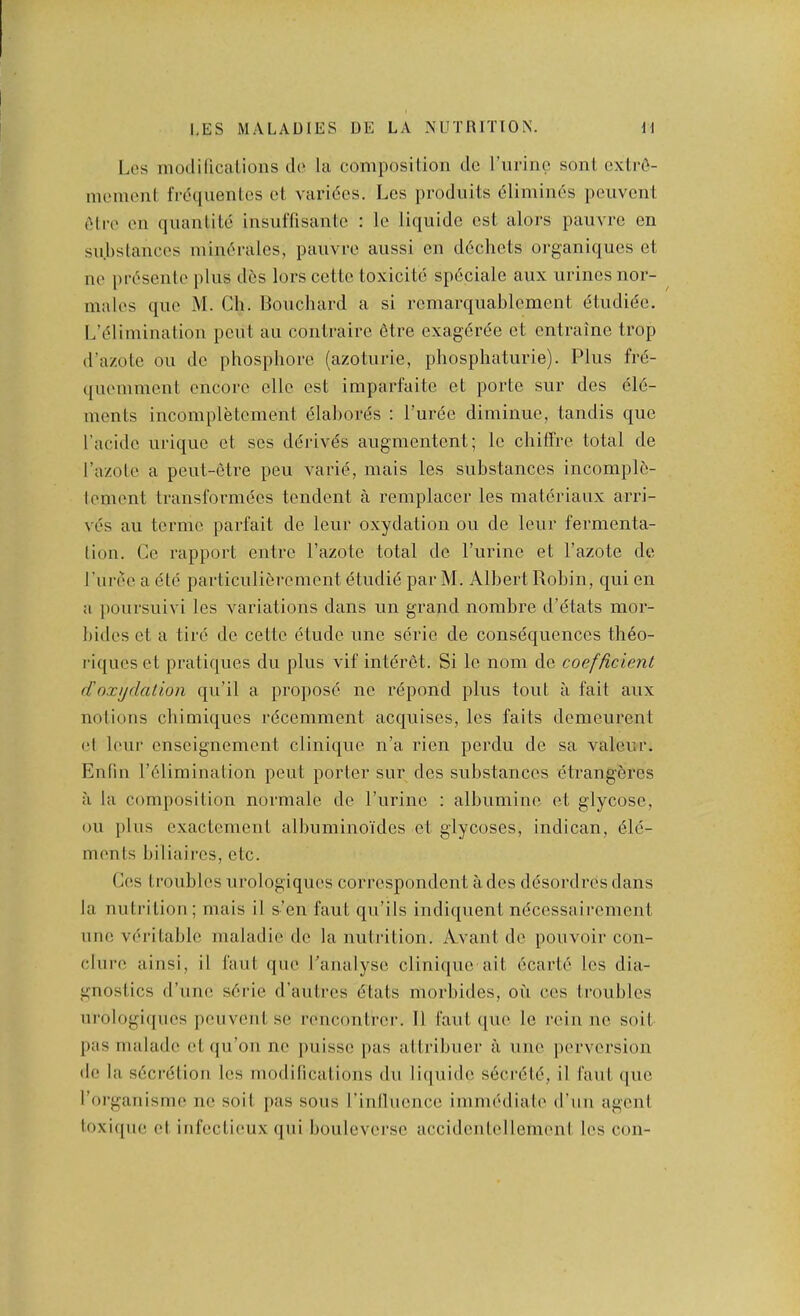 l.es modilicalions do la composition dc rurinc sonl cxtrO- inemcnl frdquenlcs cl varices. Les produits 6limin6s peuvent (Mro en quantile insiiflisanle : Ic liquide est alors pauvre en su.hstances miin^rales, pauvi'c aussi en d6chets organiques et lie pia'^senle plus d(!;s lors cettc toxicite spficiale aux urines nor- ma les que M. Ch. Bouchard a si rcmarquablcment (5tudi6c. L’cdiminalion pcul au contraire 6tre exageree cl entraine trop d’a/.olc ou dc phosphore (azoturie, phosphaturie). Plus fri5- ([uemmciit encore clle est imparfaitc et porte sur des ele- ments incompletement elabords : I’uree diminue, tandis que I’acidc urique et ses deidves augmentent; Ic cbitTre total de I’azotc a peut-etre peu varie, mais les substances incomple- lement transformecs tendent a remplacer les matcriaux arri- ves au termc parfait de leur oxydation ou de leur fermenta- tion. Ge rapport eiitrc I’azote total de Purine et Pazote dc Puree a ete particulierement etudie par M. Albert Robin, qui en a poursuivi les variations dans un grand nombre d’dtats mor- bides et a tire de cettc etude une scric de consequences tli6o- riques et pratiques du plus vif interet. Si Ic nom de coefficient ({oxydation qu’il a propose nc r^ipond plus tout a fait aux notions ebimiques recemment acquises, les fails demeurent (d leur enseignement clinique n’a rien perdu de sa valcur. Enfiii Pelimination pent porter sur des substances etrang?;rcs a la composition normale de Purine : albumine et glycose, ou plus exactemeut albuminoides et glycoses, indican, Ele- ments biliaircs, etc. Ces troubles urologiques correspondent a des dEsordres dans la nuti’iliou; mais il s’en faut qu’ils indiquent nEcessaii’cment une vEritable maladie dc la nutrition. Avant de pouvoir con- clure ainsi, il faul que Panalysc clinique ait EcartE les dia- gnostics d’une sErie d’aulrcs Etats morbides, ou cos troubles ui'ologiipies jieuvent se rencontrer. Il faut que le rein no soil l>as malade et (ju’on ne puissc pas al tribuer a une perversion de la sEcrEtion les modifications du li(|uide sEcrEtE, il faut (|uc Porganisme ne soil i>as sous Pinducnce imniEdiate d’uu agent loxiqiie el infectieux qui bouleversc accidciitelleinenl les con-