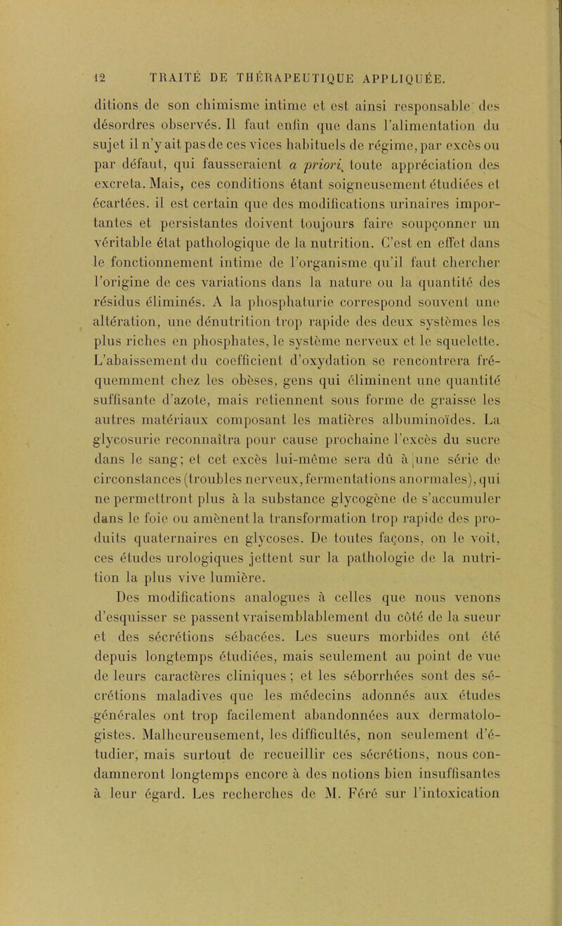 ditions de son chimisme intime et cst ainsi rcsponsabic des d6sordres observes. II faut cniin quo dans ralimentation du sujet il n’y ait pas de ces vices habitucls de regime, par exebs on par defanL, qiii fausseraient a priori^ loutc appreciation des excreta. Mais, ces conditions etant soignensement dtudiecs el ecart6es. il est certain quo des modifications urinaires impor- tantes et persistantes doivent loiijoiirs faire soupconnei- im veritable 6tat pathologique de la nutrition. C’cst en effet dans le fonctionnement intime de I’organisme qu’il faut cberclier Torigine do ces variations dans la nature ou la quantite des rdsidus dliminds. A la phosphaturie correspond souvent une alteration, une denutrition trop rapidc des deux systemes les plus riches en phosphates, Ic systeme nerveux et le squeleltc. L’abaissement du coefficient d’oxydation se rencontrera fre- quemment chez les obeses, gens qui eiiminent une quantite suffisantc d’azote, mais retiennent sous forme de graisse les autres materiaux composant les matibres aJbuminoides. La glycosuric reconnaitra pour cause prochaine I’cxces du sucre dans le sang; el cet exebs lui-meme sera du a pine sbrie de circonstances (troubles nerveux,fermentations anormales), qui ne permeltront plus a la substance glycogbnc de s’accumuler dans le foie ou ambnentla transformation trop rapide des pro- duils quaternaires en glycoscs. Do toutes fagons, on le voil, ces etudes urologiques jettent sur la pathologic de la nutri- tion la plus vive lumibre. Des modifications analogues a cellcs que nous venons d’esquisser se passent vraisemblablcment du cote de la sucur et des secretions sebacbes. Les sueurs morbides ont etb depuis longtemps etudibes, mais seulement an point de vue de leurs caraetbres cliniques; et les s6borrb6es sont des sb- erbtions maladives que les mbdecins adonnbs aux etudes genbrales ont trop facilement abandonnhes aux dermalolo- gistes. Malheureusement, les difficullbs, non seulement d’6- tudier, mais surtout de recucillir ces secretions, nous con- damneront longtemps encore a dcs notions bien insuftisantes a leur egard. Les recbcrches de M. Fere sur I’intoxication
