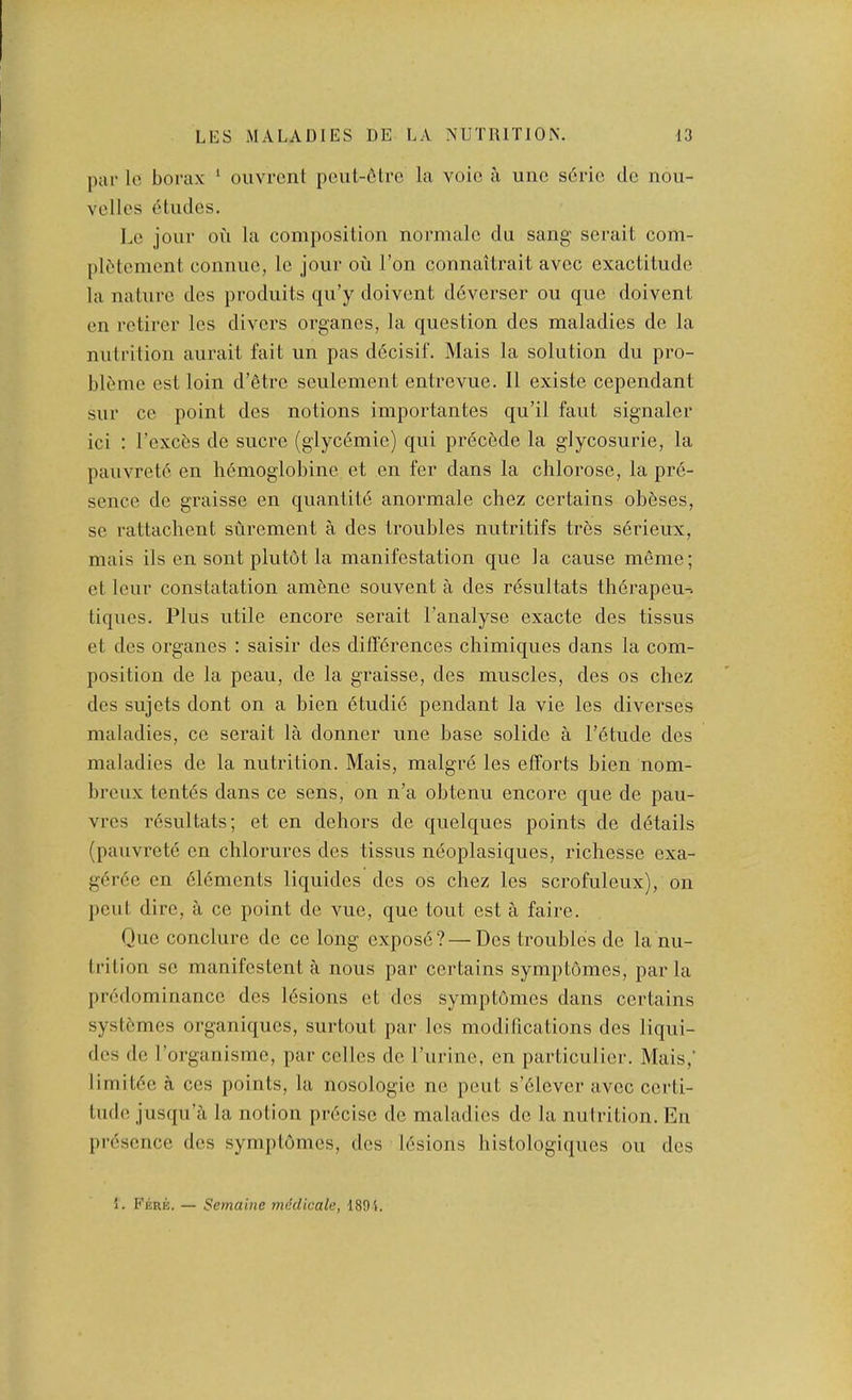 par Ic borax ‘ ouvrcnt pen 1-6Ire la voic a unc s6ric do nou- vcllcs etudes. Le jour ou la composition normale du sang serait com- pl6toment connue, le jour oii Ton connailrait avec exactitude la nature des produits qu’y doivent ddverser ou que doivent en retirer les divers organes, la question des maladies de la nutrition aurait fait un pas ddcisif. Mais la solution du pro- bl6me est loin d’etre seulement entrevue. 11 existe cependant sur ce point des notions importantes qu’il faut signaler ici : I’excbs de sucre (glyc6mie) qui precede la glycosurie, la pauvret6 en li6moglobine et en fer dans la chlorose, la pr6- sence de graisse en quantite anormale chez certains obeses, se rattachent surement a des troubles nutritifs tres serieux, mais ils en sent plutot la manifestation que la cause meme; et leur constatation amene souvent a des z'dsultats thdrapeu-. tiques. Plus utile encore serait I’analyse exacte des tissus et des organes : saisir des diff6rences chimiques dans la com- position de la peau, de la graisse, des muscles, des os chez des sujets dont on a bien etudie pendant la vie les diverses maladies, ce serait la donner nne base solide a l’6tude des maladies de la nutrition. Mais, malgre les efforts bien nom- breux tent6s dans ce sens, on n’a obtenu encore que de pau- vres resultats; et en dehors de quelques points de d6tails (pauvrete en chlorures des tissus neoplasiques, richesse exa- g6r6e en 6l6ments liquides des os chez les scrofuleux), on pout dire, a ce point de vue, que tout est a faire. Quo conclure de ce long oxpos6?—Dos troubles de la nu- trition so manifostent a nous par certains symptomes, par la pr6dominance des lesions et des symptomes dans certains syst6mes organiques, surtout par les modifications des liqui- des do rorganisme, par cellos do Purine, en particulier. Mais,’ limitde a cos points, la nosologio no pent s’6lever avec certi- tude jusqu’a la notion precise de maladies de la nutrition. En presence des symptomes, des lesions histologi(|ues ou des 1. Fere. — Semaine mddicale, 1894.