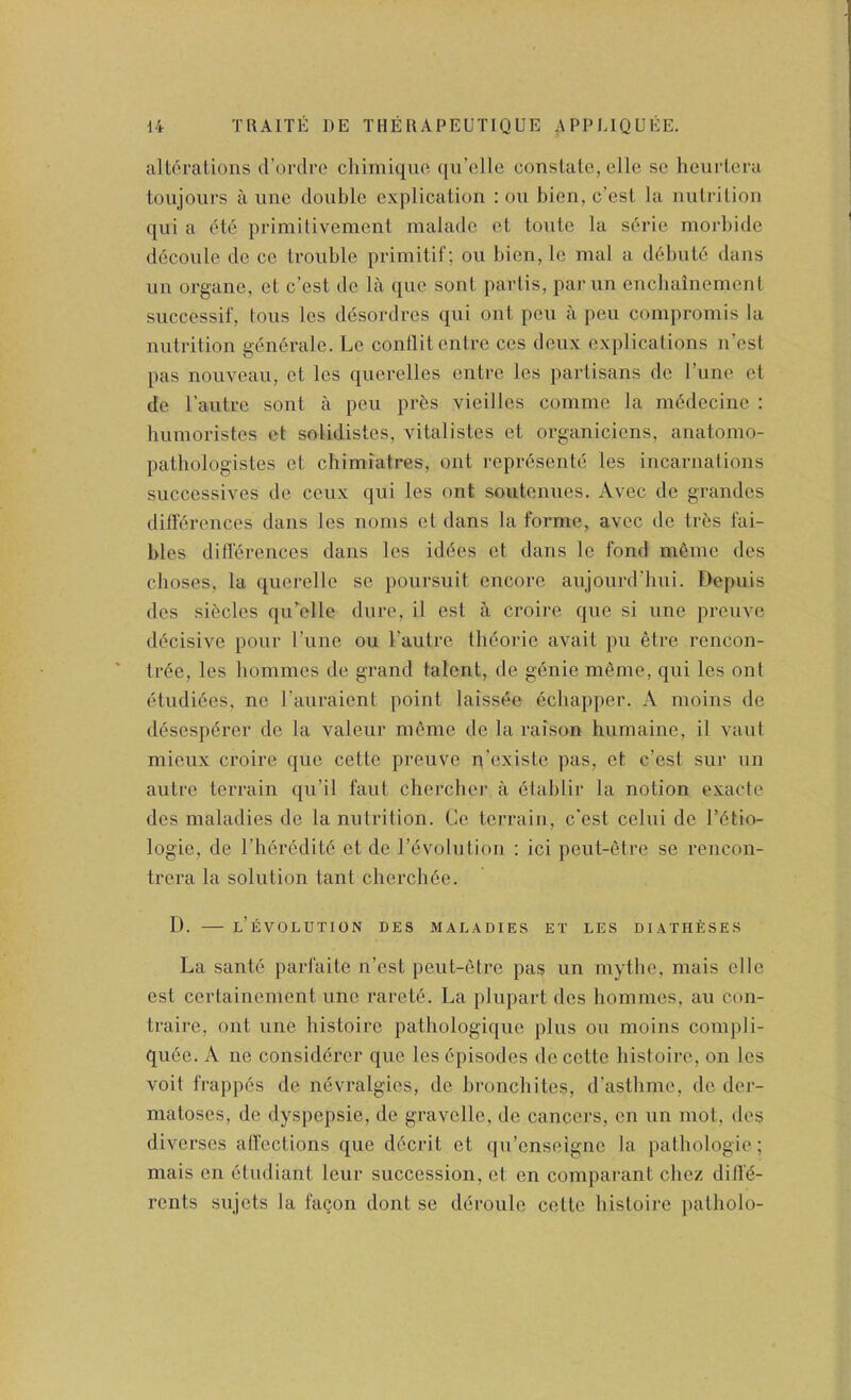 alterations d’ordre cliimiquc ([u’cdle constate, elle sc hcurtera tonjours a line double explication : on bien, e’est la nutrition qui a ete primitivement maladc et toute la s6rie morbide d6conlc de ce trouble primitif; on bien, Ic mal a d(}bute dans un organe, et e’est de la que sont partis, parun enchainemcnl successif, tons les desordres qui ont pen a pen coinpromis la nutrition generate. Le conflitentre ces deux explications n’esl pas nouveau, et les qucrelles entre les partisans de Tune et de I’autre sont a pen prbs vieilles comme la mddecine : luunoristes et solidistes, vitalistes et organiciens, anatomo- pathologistes et chimiatres, ont repr^sente les incarnations successives de ceux qui les ont soutennes. Avec de grandcs differences dans les noms et dans la forme, avec de trbs fai- bles differences dans les iddes et dans le fond menie des choses, la querelle se poursuit encore anjourd’hni. Depuis des sieclcs qirelle dure, il est a croire que si une preuve decisive pour Tune ou I’autre Iheorie avail pu etre rencon- ti-ee, les homines de grand talent, de genie meme, qui les ont etudiees, ne I’auraient point laissee ediapper. A moins de desesperer de la valeur meme de la raison humaine, il vaut mieux croire que cettc preuve p’existe pas, et e’est sur un autre terrain qu’il faut cherchcr a eiablir la notion exacte des maladies de la nutrition. Ce terrain, e’est celui de I’ctio- logie, de I’heredite et de revolution : ici peut-etre se rencon- trera la solution tant cherch6e. D. l’eVOLUTION des maladies et les DIATHfiSES La sante parfaite n’est peut-etre pas un mytlie, mais elle est certainement une rarete. La plnpart des hommes, au con- traire, ont une histoire patliologiquc plus ou moins compli- quee. A ne considerer que les episodes de cettc histoire, on les voit frappes de nevralgies, de bronchites, d’astbme, de der- matoses, de dyspepsie, de gravclle, de cancers, en nn mot, des diverses affections que d6crit et qu’enseigne la pathologic; mais en etudiant leur succession, et en comparant cliez diff’(5- rents sujets la fagon dont se deroule cettc histoire patholo-